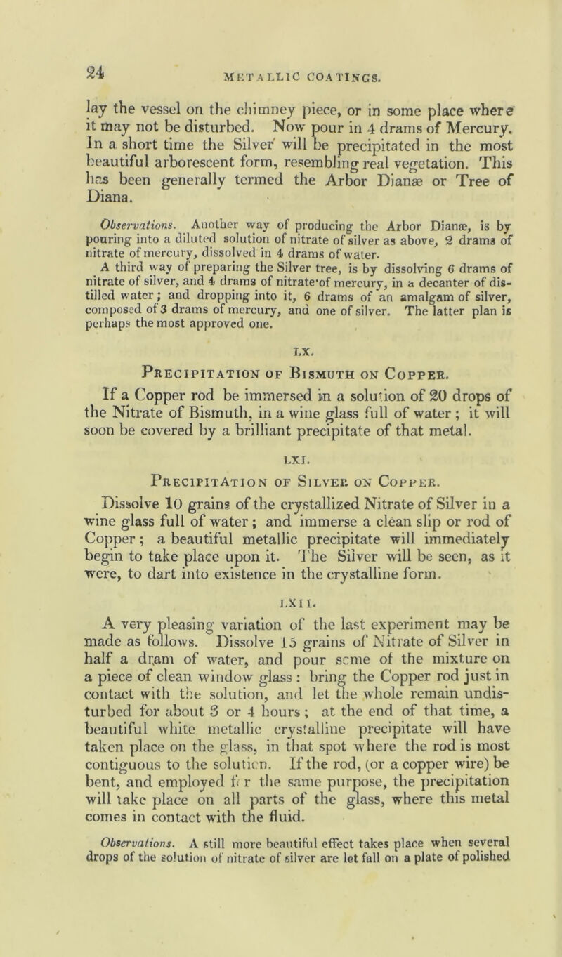 lay the vessel on the chimney piece, or in some place where it may not be disturbed. Now pour in 4 drams of Mercury, in a short time the Silver will be precipitated in the most beautiful arborescent form, resembling real vegetation. This has been generally termed the Arbor Dianas or Tree of Diana. Observations. Another way of producing the Arbor Dianse, is by pouring into a diluted solution of nitrate of silver as above, 2 drama of nitrate of mercury, dissolved in 4 drams of water. A third way of preparing the Silver tree, is by dissolving 6 drams of nitrate of silver, and 4 drams of nitrate'of mercury, in a decanter of dis- tilled water; and dropping into it, 6 drams of an amalgam of silver, composed of 3 drams of mercury, and one of silver. The latter plan is perhaps the most approved one. LX. Precipitation of Bismuth on Copper. If a Copp er rod be immersed in a solution of 20 drops of the Nitrate of Bismuth, in a wine glass full of water ; it will soon be covered by a brilliant precipitate of that metal. l.XI. Precipitation of Silver on Copper. Dissolve 10 grains of the crystallized Nitrate of Silver in a wine glass full of water; and immerse a clean slip or rod of Copper; a beautiful metallic precipitate will immediately begin to take place upon it. The Silver will be seen, as it were, to dart into existence in the crystalline form. LX 11. A very pleasing variation of the last experiment may be made as follows. Dissolve 15 grains of Nitrate of Silver in half a dr,am of water, and pour seme of the mixture on a piece of clean window glass : bring the Copper rod just in contact with the solution, and let the whole remain undis- turbed for about 3 or 4 hours; at the end of that time, a beautiful white metallic crystalline precipitate will have taken place on the glass, in that spot where the rod is most contiguous to the solution. If the rod, (or a copper wire) be bent, and employed f< r the same purpose, the precipitation will take place on all parts of the glass, where this metal comes in contact with the fluid. Observations. A still more beautiful effect takes place when several drops of the solution of nitrate of silver are let fall on a plate of polished