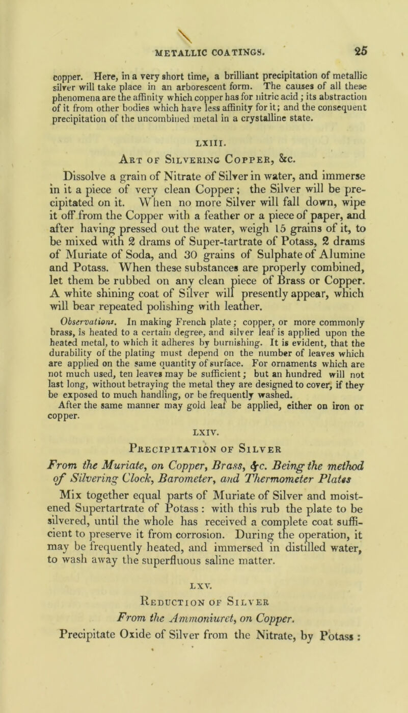 copper. Here, in a very short time, a brilliant precipitation of metallic silver will take place in an arborescent form. The causes of all these phenomena are the affinity which copper has for nitric acid; its abstraction of it from other bodies which have less affinity for it; and the consequent precipitation of the uncombined metal in a crystalline state. LXIII. Art of Silvering Copper, 8rc. Dissolve a grain of Nitrate of Silver in water, and immerse in it a piece of very clean Copper; the Silver will be pre- cipitated on it. When no more Silver will fall down, wipe it off from the Copper with a feather or a piece of paper, and after having pressed out the water, weigh 15 grains of it, to be mixed with 2 drams of Super-tartrate of Potass, 2 drams of Muriate of Soda, and 30 grains of Sulphate of Aluminc and Potass. When these substances are properly combined, let them be rubbed on any clean piece of Brass or Copper. A white shining coat of Silver will presently appear, which will bear repeated polishing with leather. Observations. In making French plate; copper, or more commonly brass, is heated to a certain degree, and silver leaf is applied upon the heated metal, to which it adheres by burnishing. It is evident, that the durability of the plating must depend on the number of leaves which are applied on the same quantity of surface. For ornaments which are not much used, ten leaves may be sufficient; but an hundred will not last long, without betraying the metal they are designed to cover, if they be exposed to much handling, or be frequently washed. After the same manner may gold leaf be applied, either on iron or copper. LXIV. Precipitation of Silver From the Muriate, on Copper, Brass, <$rc. Being the method of Silvering Clock, Barometer, and Thermometer Plates Mix together equal parts of Muriate of Silver and moist- ened Supertartrate of Potass : with this rub the plate to be silvered, until the whole has received a complete coat suffi- cient to preserve it from corrosion. During the operation, it may be frequently heated, and immersed in distilled water, to wash away the superfluous saline matter. LXV. Reduction of Silver From the Ammoniuret, on Copper. Precipitate Oxide of Silver from the Nitrate, by Potass :