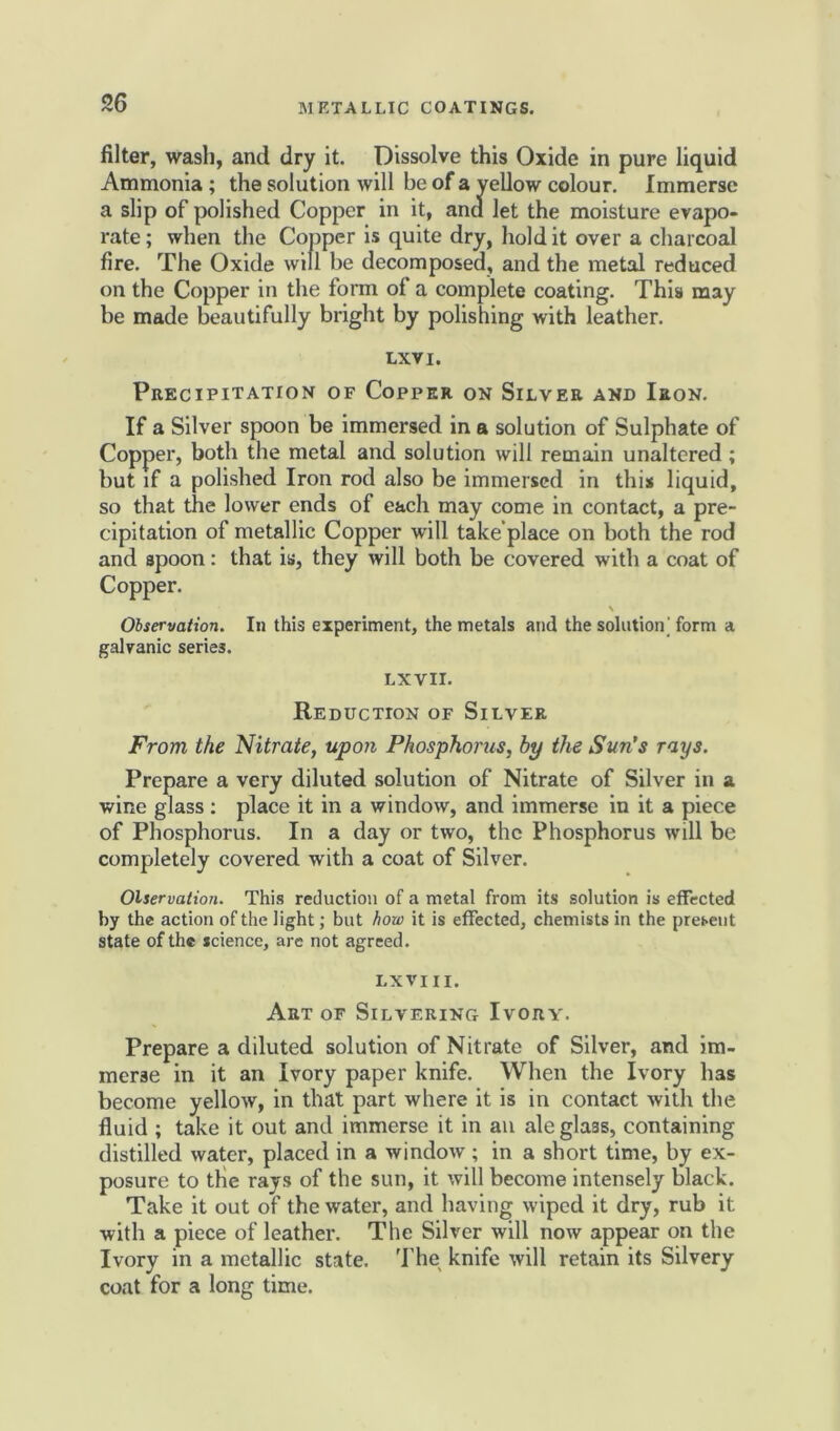 filter, wash, and dry it. Dissolve this Oxide in pure liquid Ammonia ; the solution will be of a yellow colour. Immerse a slip of polished Copper in it, and let the moisture evapo- rate ; when the Copper is quite dry, hold it over a charcoal fire. The Oxide will be decomposed, and the metal reduced on the Copper in the form of a complete coating. This may be made beautifully bright by polishing with leather. lxvi. Precipitation of Copper on Silver and Iron. If a Silver spoon be immersed in a solution of Sulphate of Copper, both the metal and solution will remain unaltered ; but if a polished Iron rod also be immersed in this liquid, so that the lower ends of each may come in contact, a pre- cipitation of metallic Copper will take'place on both the rod and apoon: that is, they will both be covered with a coat of Copper. \ Observation. In this experiment, the metals and the solution' form a galvanic series. LXVII. Reduction of Silver From the Nitrate, upon Phosphorus, by the Sun's rays. Prepare a very diluted solution of Nitrate of Silver in a wine glass : place it in a window, and immerse in it a piece of Phosphorus. In a day or two, the Phosphorus will be completely covered with a coat of Silver. Observation. This reduction of a metal from its solution is effected by the action of the light; but how it is effected, chemists in the present state of the science, are not agreed. LXVIII. Art of Silvering Ivory. Prepare a diluted solution of Nitrate of Silver, and im- merse in it an Ivory paper knife. When the Ivory has become yellow, in that part where it is in contact with the fluid ; take it out and immerse it in an ale glass, containing distilled water, placed in a window ; in a short time, by ex- posure to the rays of the sun, it will become intensely black. Take it out of the water, and having wiped it dry, rub it with a piece of leather. The Silver will now appear on the Ivory in a metallic state. The knife will retain its Silvery coat for a long time.