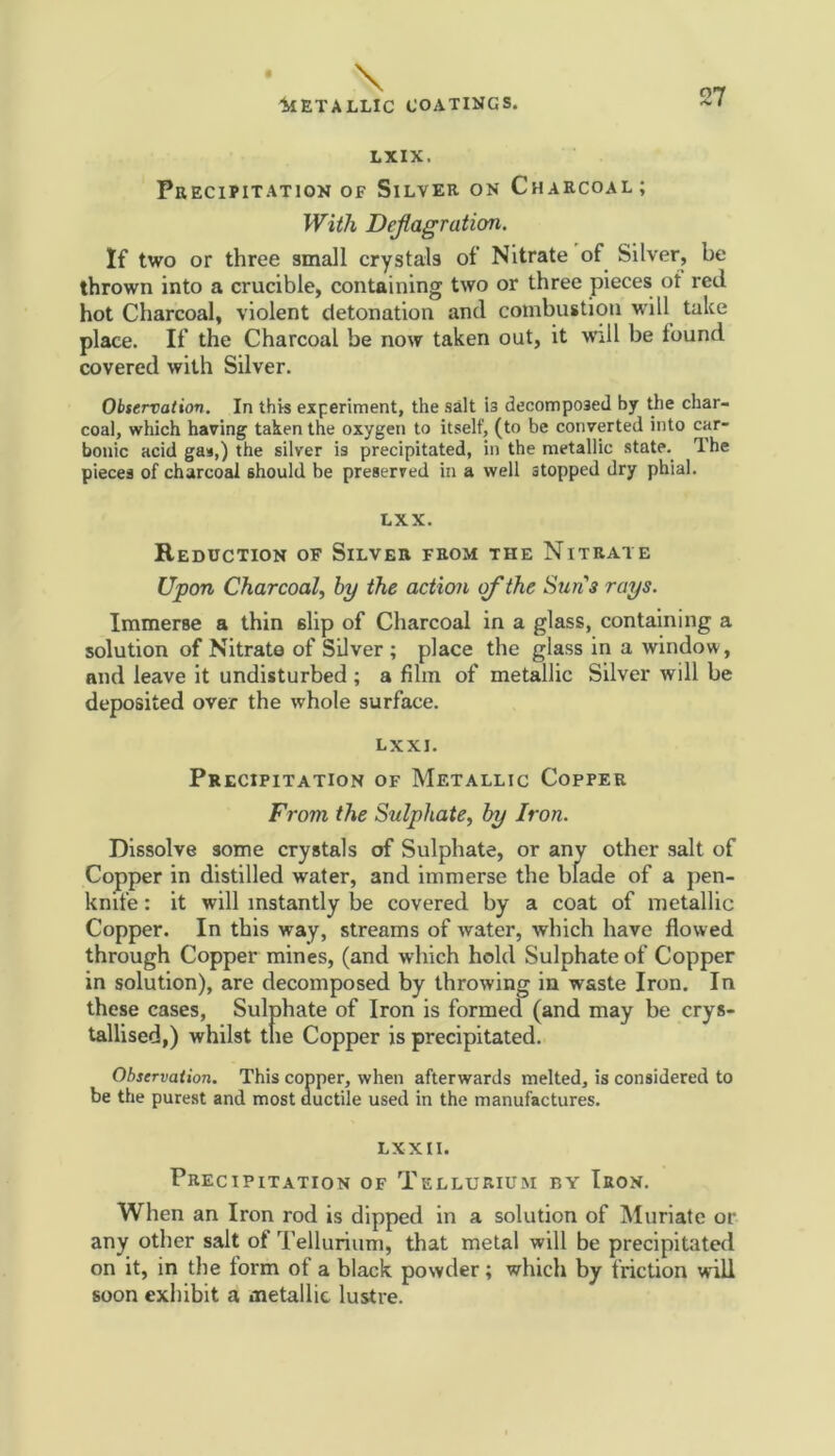 LXIX. Precipitation of Silver on Charcoal; With Deflagration. If two or three small crystals of Nitrate of Silver, be thrown into a crucible, containing two or three pieces ot red hot Charcoal, violent detonation and combustion will take place. If the Charcoal be now taken out, it will be found covered with Silver. Observation. In this experiment, the salt is decomposed by the char- coal, which having taken the oxygen to itself, (to be converted into car- bonic acid gas,) the silver is precipitated, in the metallic state. The pieces of charcoal should be preserved in a well stopped dry phial. LXX. Reduction of Silver from the Nitrate Upon Charcoal, by the action of the Suns rays. Immerse a thin slip of Charcoal in a glass, containing a solution of Nitrate of Silver ; place the glass in a window, and leave it undisturbed ; a film of metallic Silver will be deposited over the whole surface. LXXJ. Precipitation of Metallic Copper From the Sulphate, by Iron. Dissolve some crystals of Sulphate, or anv other salt of Copper in distilled water, and immerse the blade of a pen- knife : it will instantly be covered by a coat of metallic Copper. In this way, streams of water, which have flowed through Copper mines, (and which hold Sulphate of Copper in solution), are decomposed by throwing in waste Iron. In these cases, Sulphate of Iron is formed (and may be crys- tallised,) whilst the Copper is precipitated. Observation. This copper, when afterwards melted, is considered to be the purest and most ductile used in the manufactures. LX XII. Precipitation of Tellurium by Iron. When an Iron rod is dipped in a solution of Muriate or any other salt of Tellurium, that metal will be precipitated on it, in the iorm ot a black powder; which by friction will soon exhibit a metallic lustre.