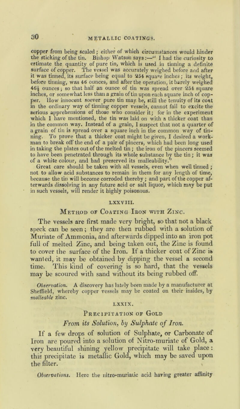 copper from being scaled; either of which circumstances would hinder ihe sticking of the tin. Bishop Watson says:—“ I had the curiosity to estimate the quantity of pure tin, which is used in tinning a definite surface of copper. The vessel was accurately weighed before and after it was tinned, its surface being equal to 254 square inches; its weight, before tinning, wrns 46 ounces, and after the operation, it barely weighed 46£ ounces; so that half an ounce of tin was spread over 254 square inches, or somewhat less than a grain of tin upon each square inch of cop- per. How innocent soever pure tin may be, still the tenuity of its coat in the ordinary way of tinning copper vessels, cannot fail to excite the serious apprehensions of those who consider it; for in the experiment which I have mentioned, the tin was laid on with a thicker coat than in the common way. Instead of a grain, I suspect that not a quarter of a grain of tin is spread over a square inch in the common way of tin- ning. To prove that a thicker coat might be given, I desired a work- man to break off the end of a pair of pincers, which had been long used in taking the plates out of the melted tin; the iron of the pincers seemed to have been penetrated through its whole substance by the tin; it was of a white colour, and had preserved its malleability. ’ Great care should be taken with all vessels, even when well tinned; not to allow acid substances to remain in them for any length of time, because the tin will become corroded thereby; and part of the copper af- terwards dissolving in any future acid or salt liquor, which may be put in such vessels, will render it highly poisonous. LXXVIII. Method of Coating Ikon with Zinc. The vessels are first made very bright, so that not a black speck can be seen; they are then rubbed with a solution of Muriate of Ammonia, and afterwards dipped into an iron pot full of melted Zinc, and being taken out, the Zinc is found to cover the surface of the Iron. If a thicker coat of Zinc is wanled, it may be obtained by dipping tbe vessel a second time. This kind of covering is so hard, that the vessels may be scoured with sand without its being rubbed off. Observation. A discovery has lately been made by a manufacturer at Sheffield, whereby copper vessels may be coated on their insides, by malleable zinc. LXXIX. Precipitation of Gold From its Solution, by Sulphate of Iron. If a few drops of solution of Sulphate, or Carbonate of Iron are pourea into a solution of Nitro-muriate of Gold, a very beautiful shining yellow precipitate will take place : this precipitate is metallic Gold, which may be saved upon the filter. Observations. Here the nitro-muriauc acid having greater affinity