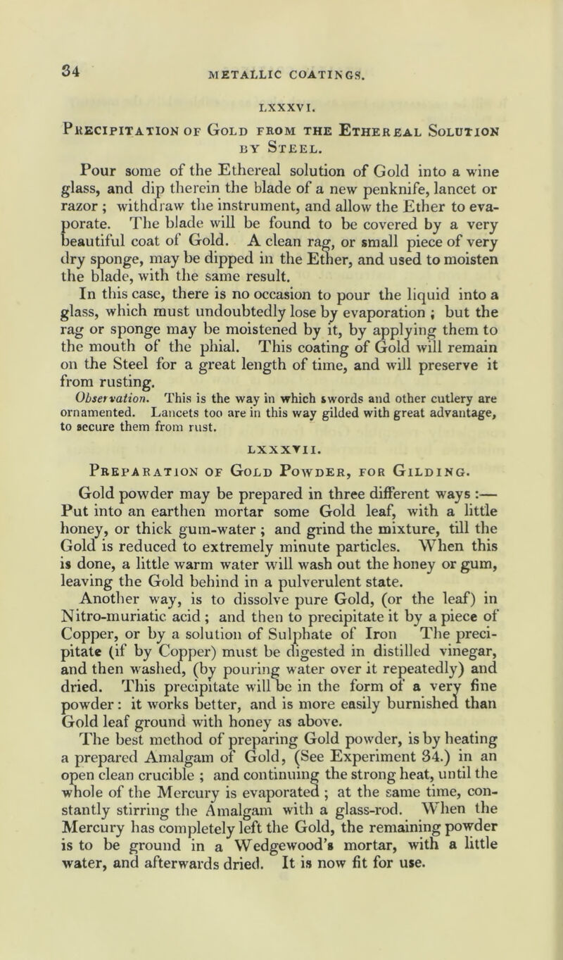 LXXXVI. Precipitation of Gold from the Ethereal Solution by Steel. Pour some of the Ethereal solution of Gold into a wine glass, and dip therein the blade of a new penknife, lancet or razor ; withdraw the instrument, and allow the Ether to eva- porate. The blade will be found to be covered by a very beautiful coat ol Gold. A clean rag, or small piece of very dry sponge, may be dipped in the Ether, and used to moisten the blade, with the same result. In this case, there is no occasion to pour the liquid into a glass, which must undoubtedly lose by evaporation ; but the rag or sponge may be moistened by it, by applying them to the mouth of the phial. This coating of Gold will remain on the Steel for a great length of time, and will preserve it from rusting. Observation. This is the way in which swords and other cutlery are ornamented. Lancets too are in this way gilded with great advantage, to secure them from rust. LXXXVII. Preparation of Gold Powder, for Gilding. Gold powder may be prepared in three different ways :— Put into an earthen mortar some Gold leaf, with a little honey, or thick gum-water ; and grind the mixture, till the Gold is reduced to extremely minute particles. When this is done, a little warm water will wash out the honey or gum, leaving the Gold behind in a pulverulent state. Another way, is to dissolve pure Gold, (or the leaf) in Nitro-muriatic. acid ; and then to precipitate it by a piece of Copper, or by a solution of Sulphate of Iron The preci- pitate (if by Copper) must be digested in distilled vinegar, and then washed, (by pouring water over it repeatedly) and dried. This precipitate will be in the form of a very fine powder: it works better, and is more easily burnished than Gold leaf ground with honey as above. The best method of preparing Gold powder, is by heating a prepared Amalgam of Gold, (See Experiment 34.) in an open clean crucible ; and continuing the strong heat, until the whole of the Mercury is evaporated ; at the same time, con- stantly stirring the Amalgam with a glass-rod. When the Mercury has completely left the Gold, the remaining powder is to be ground in a Wedgewood’s mortar, with a little water, and afterwards dried. It is now fit for use.