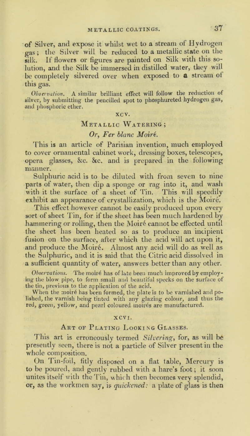 of Silver, and expose it whilst wet to a stream of Hydrogen gas; the Silver will be reduced to a metallic state on the silk. If flowers or figures are painted on Silk with this so- lution, and the Silk be immersed in distilled water, they will be completely silvered over when exposed to a stream ol this gas. Observation. A similar brilliant effect will follow the reduction of silver, by submitting the pencilled spot to phosphureted hydrogen gas, and phosphoric ether. xcv. Metallic Watering; Or, Fer blanc Moire. This is an article of Parisian invention, much employed to cover ornamental cabinet work, dressing boxes, telescopes, opera glasses, &c. &c. and is prepared in the following manner. Sulphuric acid is to be diluted with from seven to nine parts of water, then dip a sponge or rag into it, and wash with it the surface of a sheet of Tin. This will speedily exhibit an appearance of crystallization, which is the Moire. This effect however cannot be easily produced upon every sort of sheet Tin, for if the sheet has been much hardened by hammering or rolling, then the Moir6 cannot be effected until the sheet has been heated so as to produce an incipient fusion on the surface, after which the acid will act upon it, and produce the Moir6. Almost any acid will do as well as the Sulphuric, and it is said that the Citric acid dissolved in a sufficient quantity of water, answers better than any other. Observations. The moire has of late been much improved by employ- ing the blow pipe, to form small and beautiful specks on the surface of the tin, previous to the application of the acid. When the moirt; has been formed, the plate is to be varnished and po- lished, the varnish being tinted with any glazing colour, and thus the red, green, yellow, and pearl coloured moires are manufactured. XCVI. Art of Plating Looki ng Glasses. This art is erroneously termed Silvering, for, as will b6 presently seen, there is not a particle of Silver present in the whole composition. On Tin-foil, fitly disposed on a flat table, Mercury is to be poured, and gently rubbed with a hare’s foot; it soon unites itself with the Tin, vvhic h then becomes very splendid, or, as the workmen say, is quickened: a plate of glass is then