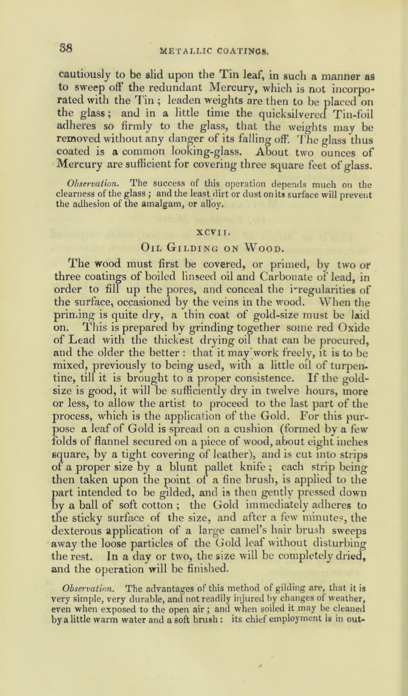 88 cautiously to be slid upon the Tin leaf, in such a manner as to sweep off the redundant Mercury, which is not incorpo- rated with the Tin ; leaden weights are then to be placed on the glass; and in a little time the quicksilvered Tin-foil adheres so firmly to the glass, that the weights may be removed without any danger of its falling off. 'file glass thus coated is a common looking-glass. About two ounces of Mercury are sufficient for covering three square feet of glass. Observation. The success of this operation depends much on the clearness of the glass; and the leastdirt or dust on its surface will prevent the adhesion of the amalgam, or alloy. XCVII. Oil Gilding on Wood. The wood must first be covered, or primed, by two or three coatings of boiled linseed oil and Carbonate of lead, in order to fill up the pores, and conceal the i-regularities of the surface, occasioned by the veins in the wood. When the priming is quite dry, a thin coat of gold-size must be laid on. This is prepared by grinding together some red Oxide of Lead with the thickest drying oil that can be procured, and the older the better : that it may work freely, it is to be mixed, previously to being used, with a little oil of turpen- tine, till it is brought to a proper consistence. If the gold- size is good, it will be sufficiently dry in twelve hours, more or less, to allow the artist to proceed to the last part of the process, which is the application of the Gold. For this pur- pose a leaf of Gold is spread on a cushion (formed by a few folds of flannel secured on a piece of wood, about eight inches square, by a tight covering of leather), and is cut into strips of a proper size by a blunt pallet knife ; each strip being then taken upon the point of a fine brush, is applied to the part intended to be gilded, and is then gently pressed down by a ball of soft cotton ; the Gold immediately adheres to the sticky surface of the size, and after a few minutes, the dexterous application of a large camel’s hair brush sweeps away the loose particles of the Gold leaf without disturbing the rest. In a day or two, the size will be completely dried, and the operation will be finished. Observation. The advantages of this method of gilding are, that it is very simple, very durable, and not readily injured by changes of weather, even when exposed to the open air; and when soiled it may be cleaned by a little warm water and a soft brush: its chief employment is in out-