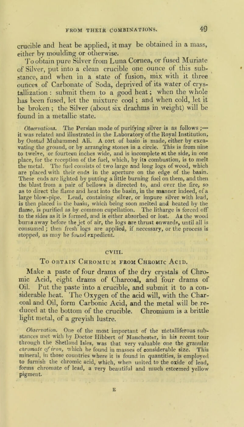 crucible and heat be applied, it may be obtained in a mass, either by moulding or otherwise. To obtain pure Silver from Luna Cornea, or iused Muriate of Silver, put into a clean crucible one ounce of this sub- stance, and when in a state of fusion, mix with it three ounces of Carbonate of Soda, deprived of its water of crys- tallization : submit them to a good heat; when the whole has been fused, let the mixture cool; and when cold, let it be broken ; the Silver (about six drachms in weight) will be found in a metallic state. Observations. The Persian mode of purifying silver is as follows ;— it was related and illustrated in the Laboratory of the Royal Institution, by Oostad Muhammed Ali. A sort of basin is made, either by exca- vating the ground, or by arranging stones in a circle. This is from nine to twelve, or fourteen inches wide, and is incomplete at the side, in one place, for the reception of the fuel, which, by its combustion, is to melt the metal. The fuel consists of two large and long logs of wood, which are placed with their ends in the aperture on the edge of the basin. These ends are lighted by putting a little burning fuel on them, and then the blast from a pair of bellows is directed to, and over the fire, so as to direct the flame and heat into the basin, in the manner indeed, of a large blow-pipe. Lead, containing silver, or impure silver with lead, is then placed in the basin, which being soon melted and heated by the flame, is purified as by common cupellation. The litharge is forced off to the sides as it is formed, and is either absorbed or lost. As the wood burns away before the jet of air, the logs are thrust enwards, until all is consumed; then fresh logs are applied, if necessary, or the process is stopped, as may be found expedient. CVIII. To obtain Chromium from Chromic Acid. Make a paste of four drams of the dry crystals of Chro- mic Acid, eight drams of Charcoal, and four drams of Oil. Put the paste into a crucible, and submit it to a con- siderable heat. The Oxygen of the acid will, with the Char- coal and Oil, form Carbonic Acid, and the metal will be re- duced at the bottom of the crucible. Chromium is a brittle light metal, of a greyish lustre. Observation. One of the most important of the Metalliferous sub- stances met with by Doctor Hibbert of Manchester, in his recent tour through the Shetland Isles, was that very valuable one the granular chromate of iron, which he found in masses of considerable size. This mineral, in those countries where it is found in quantities, is employed to furnish the chromic acid, which, when united to the oxide of lead, forms chromate of lead, a very beautiful and much esteemed yellow pigment. E