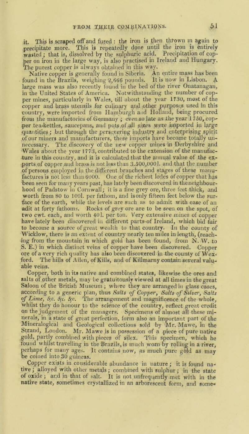 it. This is scraped off and fused : the iron is then thrown in again to precipitate more. This is repeatedly dpne until the iron is entirely wasted ; that is, dissolved by the sulphuric acid. Precipitation of cop- per on iron in the large way, is also practised in Ireland and Hungary. The purest copper is always obtained in this way. Native copper is generally found in Siberia. An entire mass has been found in the Brazils, weighing 2,666 pounds. It is now in Lisbon. A large mass was also recently f ound in the bed of the river Onatanagan, in the United States of America. Notwithstanding, the number of cop- per mines, particularly in Wales, till about the year 1T30, most of the copper and brass utensils for culinary gnd other purposes used in this country, were imported from Hamburgh and Holland, being procured from the manufactories of Germany ; even so late as the year 1750, cop- per tea-kettles, saucepans, anil pots,of all sizes were imported in large quantities ; but through the persevering iuclttstry and enterprising spirit of onr miners and manufacturers, these imports have become totally un- necessary. The discovery of the new copper mines in Derbyshire and Wales about the year 1773, contributed to the extension of the manufac- ture in this country, and it is calculated that the annual value of the ex- ports of copper and brass is not less than 3.500,0001. and that the number of persons employed in the different branches and stages of these manu- factures is not less than 6000. One of the richest lodes of copper that has been seen for many years past, has lately been discovered in theneighbour- hood of Padstow in Cornwall; it is a fine grey ore, three feet thick, and worth from 80 to 1001. per fathom, and is only fifteen feet below the sur- face of the earth, while the levels are such as to admit with ease of an adit at forty fathoms. Rocks of grey ore are to be seen on the spot, of two cwt. each, and worth 401. per ton. Very extensive mines of copper have lately been discovered in different partS'of Ireland, which bid fair to become a source of great wealth to that country. In the county of Wicklow, there is an extent of country nearly ten miles in length, (reach- ing from the mountain in which gold has been found, from N. W. to S. E.) in which distinct veins of copper have been discovered. Copper ore of a very rich quality has also been discovered in the county of Wex- ford. The hills of Allen, of Kills, and of Killmarny contain several valu- able veins. Copper, both in its native and combined states, likewise the ores and salts of other metals, may be gratuitously viewed at all times in the great Saloon of the British Museum ; where they are arranged in glass cases, according to a generic plan, thus Sails of Copper, Salts of Silver, Salts of Lime, §c. §c. §c. The arrangement and magnificence of the whole, whilst they do honour to the science of the country, reflect great credit on the judgement of the managers. Specimens of almost all these mi- nerals, in a state of great perfection, form also an important part of the Mineralogical and Geological collections sold by Mr. Mawe, in the Strand, London. Mr. Mawe is in possession of a piece of pure native gold, partly combined with pieces of silex. This specimen, which he found whilst travelling in the Brazils, is much worn by rolling in a river, perhaps for many ages. It contains now, as much pure gold as may be coined into 30 guineas. Copper exists in considerable abundance in nature ; it is found na- tive; alloyed with other metals; combined with sulphur; in the state of oxide ; and in that of salt. It is not unfrequently met with in the native state, sometimes crystallized in an arborescent form, and some*