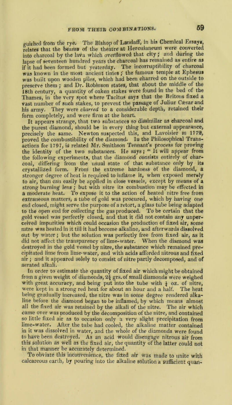 guished from the rye. The Bishop of Landaff, in his Chemical Essay#, relates that the beam# of the theatre at Herculaneum were converted into charcoal by the lava which overflowed that city; and during the lapse of seventeen hundred years the charcoal has remained as entire as if it had been formed but yesterday. The incorruptibility of charcoal was known in the most ancient times f the famous temple at Ephesus was built upon wooden piles, which had been charred on the outside to preserve them; and Dr. Robinson states, that about the middle of the 18th century, a quantity of oaken stakes were found in the bed of the Thames, in the very spot where Tacitus says that the Britons fixed a vast number of such stakes, to prevent the passage of Juliur Caesar and his army. They were charred to a considerable depth, retained their form completely, and were firm at the heart. It appears strange, that two substances so dissimilar as charcoal and the purest diamond, should be in every thing but external appearance, precisely the same. Newton suspected this, and Lavoisier in 1772, proved the combustibility of the diamond. Iu the Philosophical Trans- actions for 1797, is related Mr. Smithson Tennant’s process for proving the identity of the two substances. He says; “ It will appear from the following experiments, that the diamond consists entirely of char- coal, differing from the usual state of that substance only by its crystallized form. From the extreme hardness of the diamond, a stronger degree of heat is required to inflame it, when exposed merely to air, than can easily be applied in close vessels, except by means of a strong burning lens; but with nitre its combustion may be effected in a moderate heat. To expose it to the action of heated nitre free from extraneous matters, a tube of gold was procured, which by having one end closed, might serve the purpose of a retort, a glass tube being adapted to the open end for collecting the gas produced. To be certain that the gold vessel was perfectly closed, and that it did not contain any unper- ceived impurities which could occasion the production of fixed air, some nitre was heated in it till it had become alkaline, and afterwards dissolved out by water ’ but the solution was perfectly free from fixed air, as it did not affect the transparency of lime-water. When the diamond was destroyed in the gold vessel by nitre, the substance which remained pre- cipitated lime from lime-water, and with acids afforded nitrous and fixed air ; and it appeared solely to consist of nitre partly decomposed, and of aerated alkali. In order to estimate the quantity of fixed air which might be obtained from a given weight of diamonds, grs.of small diamonds were weighed with great accuracy, and being put into the tube with } oz. of nitre, were kept in a strong red heat for about an hour and a half. The heat being gradually increased, the nitre was in some degree rendered alka- line before the diamond began to be inflamed, by which means almost all the fixed air was retained by the alkali of the nitre. The air which came over was produced by the decomposition of the nitre, and contained so little fixed air as to occasion only a very slight precipitation from lime-water. After the tube had cooled, the alkaline matter contained in it was dissolved in water, and the whole of the diamonds were found to have been destroyed. As an acid would disengage nitrous air from this solution as well as the fixed air, the quantity of the latter could not in that manner be accurately determined. To obviate this inconvenience, the fi*ed air was made to unite with calcareous earth, by pouring into the alkaline solution a sufficient quan-