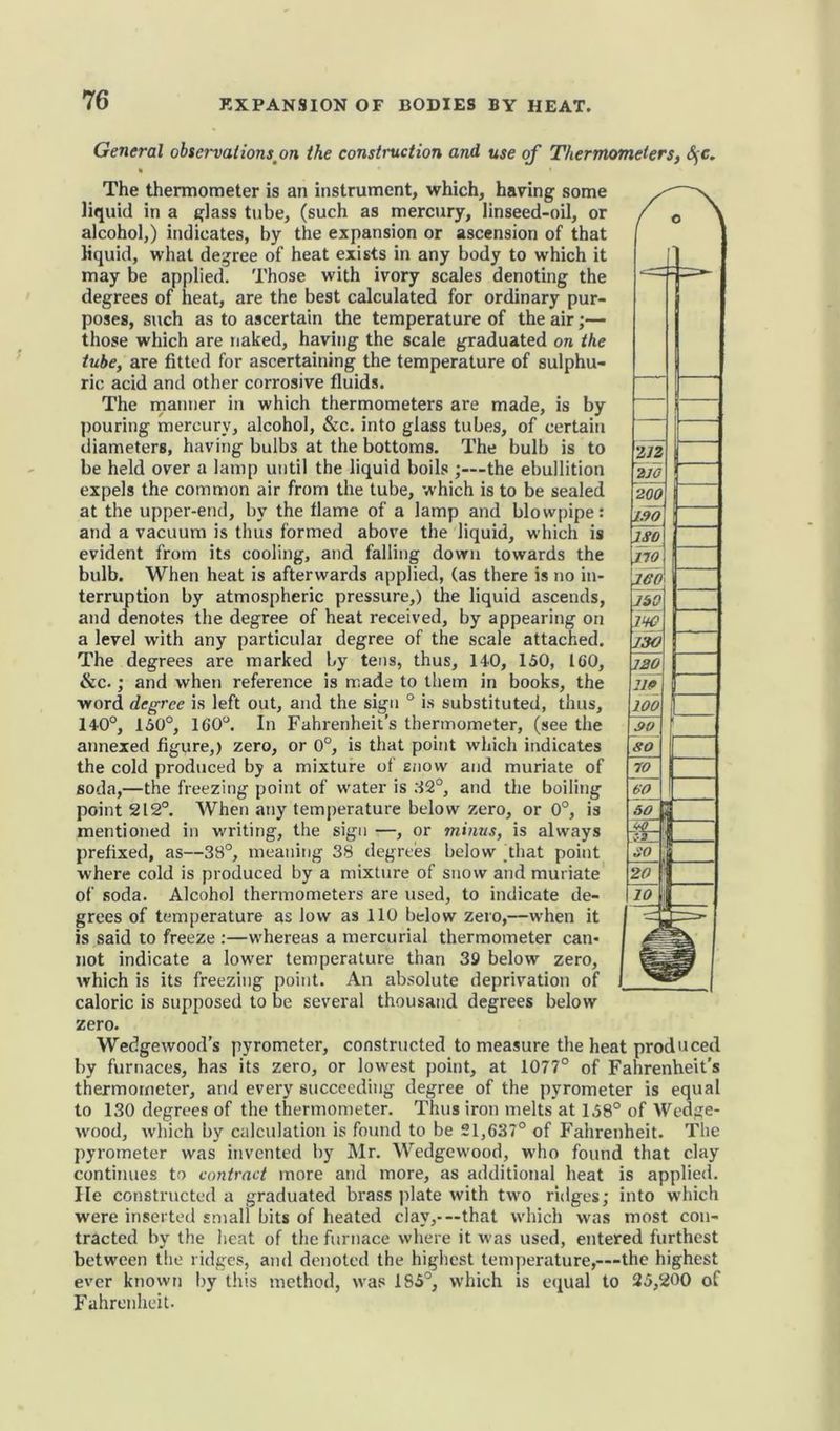 General observations .on the construction and use of Thermometers, SjC. The thermometer is an instrument, which, having some liquid in a glass tube, (such as mercury, linseed-oil, or alcohol,) indicates, by the expansion or ascension of that liquid, what degree of heat exists in any body to which it may be applied. Those with ivory scales denoting the degrees of heat, are the best calculated for ordinary pur- poses, such as to ascertain the temperature of the air;— those which are naked, having the scale graduated on the tube, are fitted for ascertaining the temperature of sulphu- ric acid and other corrosive fluids. The manner in which thermometers are made, is by pouring mercury, alcohol, &c. into glass tubes, of certain diameters, having bulbs at the bottoms. The bulb is to be held over a lamp until the liquid boils ;—the ebullition expels the common air from the tube, which is to be sealed at the upper-end, by the flame of a lamp and blowpipe: and a vacuum is thus formed above the liquid, which is evident from its cooling, and falling down towards the bulb. When heat is afterwards applied, (as there is no in- terruption by atmospheric pressure,) the liquid ascends, and denotes the degree of heat received, by appearing on a level with any particular degree of the scale attached. The degrees are marked by tens, thus, 140, 150, 160, &c.; and when reference is made to them in books, the word degree is left out, and the sign ° is substituted, thus, 140°, 150°, 160°. In Fahrenheit’s thermometer, (see the annexed figure,) zero, or 0°, is that point which indicates the cold produced by a mixture of snow and muriate of soda,—the freezing point of water is 32°, and the boiling point 212°. When any temperature below zero, or 0°, is mentioned in writing, the sign —, or minus, is always prefixed, as—38°, meaning 38 degrees below dhat point where cold is produced by a mixture of snow and muriate of soda. Alcohol thermometers are used, to indicate de- grees of temperature as low as 110 below zero,—when it is said to freeze :—whereas a mercurial thermometer can- not indicate a lower temperature than 39 below zero, which is its freezing point. An absolute deprivation of caloric is supposed to be several thousand degrees below zero. Wedgewood’s pyrometer, constructed to measure the heat produced by furnaces, has its zero, or lowest point, at 1077° of Fahrenheit's thermometer, and every succeeding degree of the pyrometer is equal to 130 degrees of the thermometer. Thus iron melts at 158° of Wedge- wood, which by calculation is found to be 21,637° of Fahrenheit. The pyrometer was invented by Mr. Wedgewood, who found that clay continues to contract more and more, as additional heat is applied. He constructed a graduated brass plate with two ridges; into which were inserted small bits of heated clay,-—that which was most con- tracted by the heat of the furnace where it was used, entered furthest between the ridges, and denoted the highest temperature,—the highest ever known by this method, was 185°, which is equal to 25,200 of Fahrenheit.