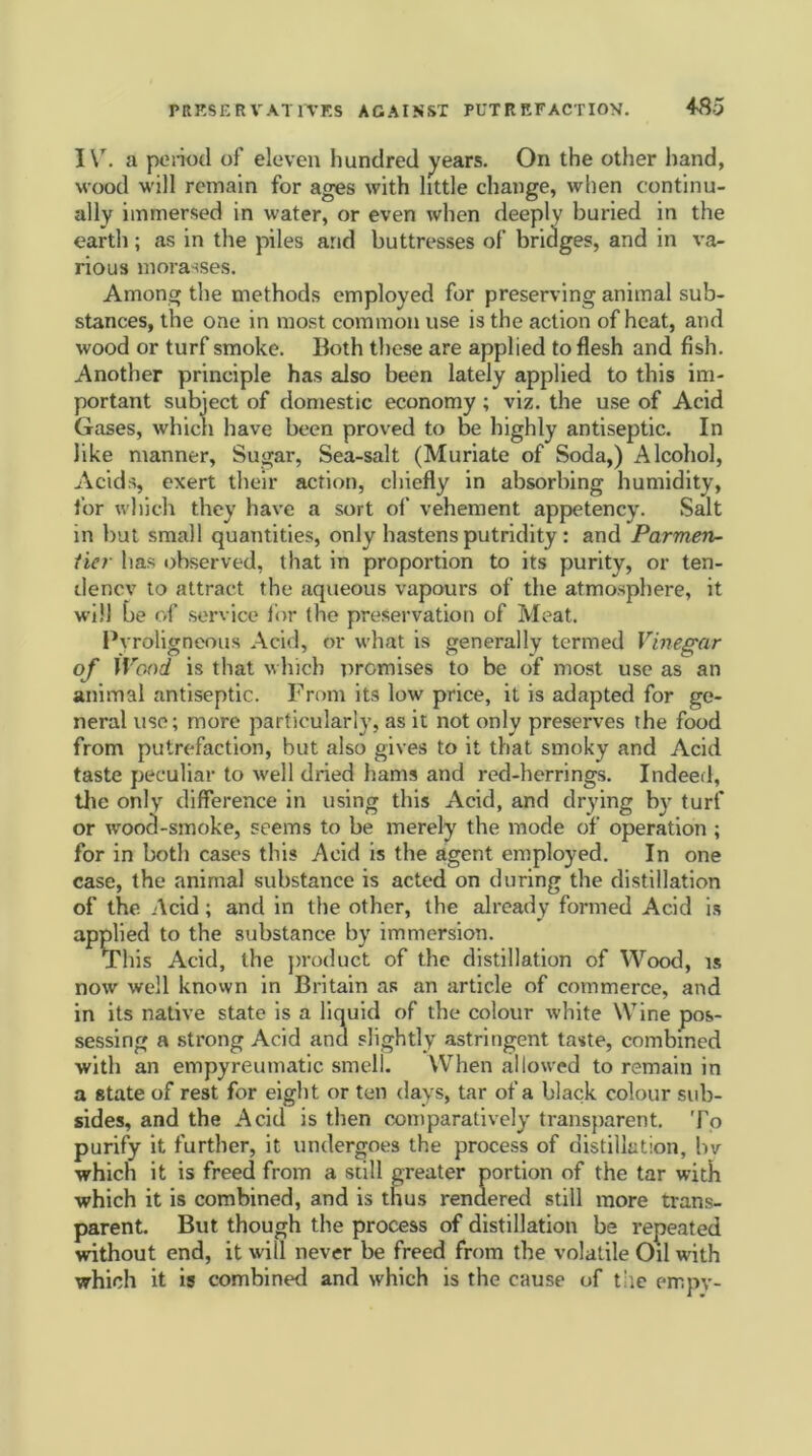 I\r. a period of eleven hundred years. On the other hand, ■wood will remain for ages with little change, when continu- ally immersed in water, or even when deeply buried in the earth; as in the piles and buttresses of bridges, and in va- rious morasses. Among the methods employed for preserving animal sub- stances, the one in most common use is the action of heat, and wood or turf smoke. Both these are applied to flesh and fish. Another principle has also been lately applied to this im- portant subject of domestic economy ; viz. the use of Acid Gases, which have been proved to be highly antiseptic. In like manner, Sugar, Sea-salt (Muriate of Soda,) Alcohol, Acids, exert their action, chiefly in absorbing humidity, tor which they have a sort of vehement appetency. Salt in but small quantities, only hastens putridity: and Parmen- tier has observed, that in proportion to its purity, or ten- dency to attract the aqueous vapours of the atmosphere, it will be of service for the preservation of Meat. Pyroligneous Acid, or what is generally termed Vinegar of Wood is that which premises to be of most use as an animal antiseptic. From its low price, it is adapted for ge- neral use; more particularly, as it not only preserves the food from putrefaction, but also gives to it that smoky and Acid taste peculiar to well dried hams and red-herrings. Indeed, the only difference in using this Acid, and drying by turf or wood-smoke, seems to be merely the mode of operation ; for in both cases this Acid is the agent employed. In one case, the animal substance is acted on during the distillation of the Acid; and in the other, the already formed Acid is applied to the substance by immersion. This Acid, the product of the distillation of Wood, is now well known in Britain as an article of commerce, and in its native state is a liquid of the colour white Wine pos- sessing a strong Acid and slightly astringent taste, combined with an empyreumatic smell. When allowed to remain in a state of rest for eight or ten days, tar of a black colour sub- sides, and the Acid is then comparatively transparent. To purify it further, it undergoes the process of distillation, bv which it is freed from a still greater portion of the tar with which it is combined, and is thus rendered still more trans- parent. But though the process of distillation be repeated without end, it will never be freed from the volatile Oil with which it is combined and which is the cause of tile empv-