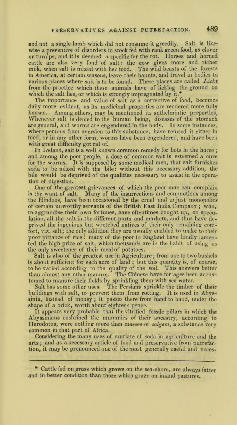 and not a single lam!) which did not consume it greedily. Salt is like- wise a preventive of disorders in stock fed with rank green food, as clover or turnips, and it is deemed a specific for the rot. Horses and horned cattle are also very fond of salt: the cow gives more and richer milk, when salt is mixed with her food. The wild beasts of the forests in America, at certain seasons, leave their haunts, and travel in bodies to various places where salt is to be found. These places are called Licks from the practice which these animals have of licking the ground on which the salt lies, or which is strongly impregnated by it.* The importance and value of salt as a corrective of food, becomes daily more evident, as its medicinal properties are rendered more fully known. Among others, may be mentioned its anthelmintic properties. Whenever salt is denied to the human being, diseases of the stomach are general, and worms are engendered in the body. In some Instances, where persons from aversion to this substance, have refused it either in food, or in any other form, worms have been engendered, and have been with great difficulty got rid of. In Ireland, salt is a well known common remedy for bots in the horse ; and among the poor people, a dose of common salt is esteemed a cure for the worms. It is supposed by some medical men, that salt furnishes soda to be mixed with the bile: without this necessary addition, the bile would be deprived of the qualities necessary to assist in the opera- tion of digestion. One of the greatest grievances of which the poor man can complain is the want of salt. Many of the insurrections and commotions among the Hindoos, have been occasioned by the cruel and unjust monopolies of certain unworthy servants of the British East India Company ; who, to aggrandise their own fortunes, have oftentimes bought up, on specu- lation, all the salt in the different ports and markets, and thus have de- {>rived the ingenious but wretched natives of their only remaining com- ort, viz. salt; the only addition they are usually enabled to make to their poor pittance of rice ! many of the poor in England have loudly lamen- ted the high price of sait, which thousands are in the habit of using as the only sweetener of their meal of potatoes. Salt is also of the greatest use in Agriculture; from one to two bushels is about sufficient for each acre of land ; but this quantity is, of course, to be varied according to the quality of the soil. This answers better than almost any other manure. The Chinese have for ages been accus- tomed to manure their fields by sprinkling them with sea water. Salt has some other uses. The Persians sprinkle the timber of their buildings with salt, to prevent them from rotting. It is used in Abys- sinia, instead of money ; it passes there from hand to hand, under the shape of a brick, worth about eighteen pence. It appears very probable that the vitrified fossile pillars in which the Abyssinians enshrined the mummies of their ancestry, according to Herodotus, were nothing more than masses of salgem, a substance very common in that part of Africa. Considering the many uses of muriate of soda in agriculture and the arts; and as a necessary article of food and preservative from putrefac- tion, it may be pronounced one of the most generally useful and neces- * Cattle fed on grass which grows on the sea-shore, are always fatter and in better condition than those which graze on inland pastures.