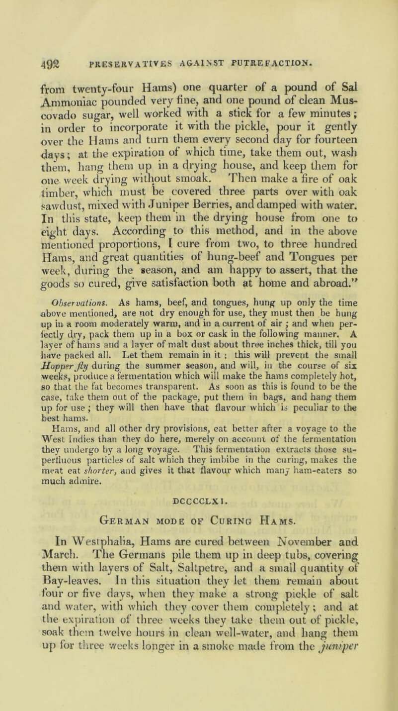 from twenty-four Hams) one quarter of a pound of Sal Ammoniac pounded very fine, and one pound of clean Mus- covado sugar, well worked with a stick for a few minutes ; in order to incorporate it with the pickle, pour it gently over the Hams and turn them every second day for fourteen days; at the expiration of which time, take them out, wash them, hang them up in a drying house, and keep them for one week drying without smoak. Then make a fire of oak timber, which must be covered three parts over with oak sawdust, mixed with Juniper Berries, and damped with water. In this state, keep them in the drying house from one to eight days. According to this method, and in the above mentioned proportions, [ cure from two, to three hundred Hams, and great quantities of hung-beef and Tongues per week, during the season, and am happy to assert, that the goods so cured, give satisfaction both at home and abroad.” Observations. As hams, beef, and tongues, hung up only the time above mentioned, are not dry enough for use, they must then be hung up in a room moderately warm, and in a current of air; and when per- fectly dry, pack them up in a box or cask in the following manner. A layer of hams and a layer of malt dust about three inches thick, till you have packed all. Let them remain in it ; this will prevent the small Hopper jly during the summer season, and will, in the course of six weeks, produce a fermentation which will make the hams completely hot, so that the fat becomes transparent. As soon as this is found to be the case, take them out of the package, put them in bags, and hang them up for use ; they will then have that flavour which is peculiar to the best hams. Hams, and all other dry provisions, eat better after a voyage to the West Indies than they do here, merely on account of the fermentation they undergo by a long voyage. This fermentation extracts those su- perfluous particles of salt which they imbibe in the curing, makes the meat eat shorter, and gives it that flavour which many ham-eaters so much admire. DCCCCLXI. German mode of Curing Hams. In Westphalia, Hams are cured between November and March. The Germans pile them up in deep tubs, covering them with layers of Salt, Saltpetre, and a small quantity of Bay-leaves. In this situation they let them remain about four or five days, when they make a strong pickle of salt and water, with which they cover them completely; and at the expiration of three weeks they take them out of pickle, soak them twelve hours in clean well-water, and hang them up for three weeks longer in a smoke made from the juniper