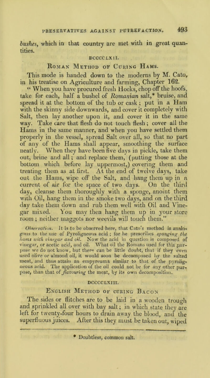 bushes, which in that country arc met with in great quan- tities. DCCCCLX 11. Homan Method of Curing Hams. This mode is handed down to the moderns by M. Cato, in his treatise on Agriculture and farming, Chapter 162. <£ When you have procured fresh Hocks, (hop off* the hoofs, take for each, half a bushel of Romanian salt,* bruise, and spread it at the bottom of the tub or cask ; put in a Ham with the skinny side downwards, and cover it completely with Salt, then lay another upon it, and cover it in the same way. Take care that flesh do not touch flesh ; cover all the Hams in the same manner, and when you have settled them properly in the vessel, spread Salt over all, so that no part of any of the Hams shall appear, smoothing the surface neatly. When they have been five days in pickle, take them out, brine and all; and replace them, (putting those at the bottom which before lay uppermost,) covering them and treating them as at first. At the end of twelve days, take out the Hams, wipe off the Salt, and hang them up in a current of air for the space of two days. On the third day, cleanse them thoroughly with a sponge, anoint them with Oil, hang them in the smoke two days, and on the third day take them down and rub them well with Oil and Vine- gar mixed. You may then hang them up in your store room; neither maggots nor weevils will touch them.” Observation. It is to be observed here, that Cato’s method is analo- gous to the use of Pyroligneous acid ; for he prescribes sponging the /tarns with vinegar and oil. Now the acid in question is composed of vinegar, or acetic acid, and oil. What oil the Romans used for this pur- pose we do not know, but there can be little doubt, that if they even used olive or almond oil, it would soon be decomposed by the salted meat, and thus attain an empyreuma similar to that of the pyrolig- neous acid. The application of the oil could not be for any other pur- pose, than that of Jlavouring the meat, by its own decomposition. DCCCCLXIII. English Method of curing Bacon The sides or flitches are to be laid in a wooden trough and sprinkled all over with bay salt; in which state they are left for twenty-four hours to drain away the blood, and the superfluous juices. After this they must be taken out, wiped • Doubtless, common salt.