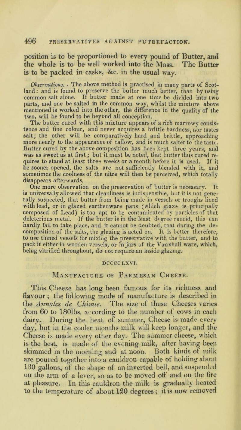 position is to be proportioned to every pound of Butter, and the whole is to be well worked into the Mass. The Butter is to be packed in casks, &c. in the usual way. Observations. . The above method is practised in many parts of Scot- land : and is found to preserve the butter much better, than by using common salt alone. II butter made at one time be divided into two parts, and one be salted in the common way, whilst the mixture above mentioned is worked into the other, the difference in the quality of the two, will be found to be beyond all conception. The butter cured with this mixture appears of a rich marrowy consis- tence and fine colour, and never acquires a brittle hardness, nor tastes salt; the other will be comparatively hard and brittle, approaching more nearly to the appearance of tallow, and is muchsalterto the taste. Butter cured by the above composition has been kept three years, and was as sweet as at first; but it must be noted, that butter thus cured re- quires to stand at least three weeks or a month before it is used. If it be sooner opened, the salts are not sufficiently blended with it, and sometimes the coolness of the nitre will then be perceived, which totally disappears afterwards. One more observation on the preservation of butter is necessary. It is universally allowed that cleanliness is indispensible, but it is not gene- rally suspected, that butter from being made in vessels or troughs lined with lead, or in glazed earthenware pans (which glaze is principally composed of Lead) is too apt to be contaminated by particles of that deleterious metal. If the butter is in the least degree rancid, this can hardly fail to take place, and it cannot be doubted, that during the de- composition of the salts, the glazing is acted on. It is better therefore, to use tinned vessels for mixing the preservative with the butter, and to Eack it either in wooden vessels, or in jars of the Vauxhall ware, which, eing vitrified throughout, do not require an inside glazing. DCCCCEXVI. Manufacture of Parmesan Cheese. This Cheese has long been famous for its richness and flavour; the following mode of manufacture is described in the Annales de Chimie. The size of these Cheeses varies from 60 to ISOlbs. according to the number of cows in each dairy. During the heat of summer, Cheese is made every day, but in the cooler months milk will keep longer, and the Cheese is made every other day. The summer cheese, which is the best, is made of the evening milk, after having been skimmed in the morning and at noon. Both kinds ot milk are poured together into a cauldron capable of holding about 130 gallons, of the shape of an inverted bell, and suspended on the arm of a lever, so as to be moved otf and on the fire at pleasure. In this cauldron the milk is gradually heated to the temperature of about 120 degrees; it is now removed