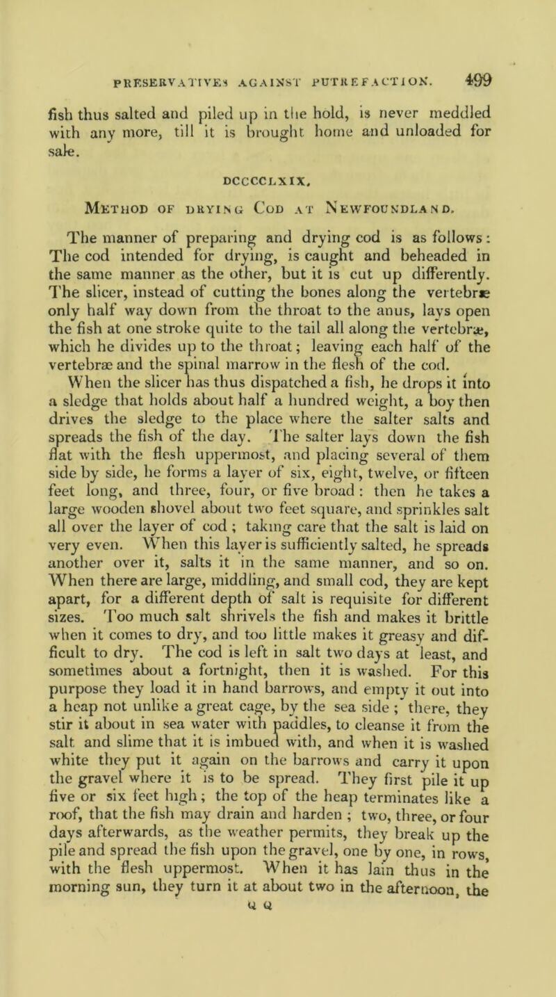 fish thus salted and piled up in the hold, is never meddled with any more, till it is brought home and unloaded for sale. DCCCCEXIX, Method of drying Cod at Newfoundland. The manner of preparing and drying cod is as follows: The cod intended for drying, is caught and beheaded in the same manner as the other, but it is cut up differently. The sheer, instead of cutting the bones along the vertebra only half way down from the throat to the anus, lays open the fish at one stroke quite to the tail all along the vertebra;, which he divides up to the throat; leaving each half of the vertebrae and the spinal marrow in the flesh of the cod. When the sheer has thus dispatched a fish, he drops it into a sledge that holds about half a hundred weight, a hoy then drives the sledge to the place where the salter salts and spreads the fish of the day. The salter lays down the fish flat with the flesh uppermost, and placing several of them side by side, he forms a layer of six, eight, twelve, or fifteen feet long, and three, four, or five broad : then he takes a large wooden shovel about two feet square, and sprinkles salt all over the layer of cod ; taking care that the salt is laid on very even. When this layer is sufficiently salted, he spreads another over it, salts it in the same manner, and so on. When there are large, middling, and small cod, they are kept apart, for a different depth of salt is requisite for different sizes. 'I’oo much salt shrivels the fish and makes it brittle when it comes to dry, and too little makes it greasy and dif- ficult to dry. The cod is left in salt two days at least, and sometimes about a fortnight, then it is washed. For this purpose they load it in hand barrows, and empty it out into a heap not unlike a great cage, byr the sea side there, they stir it about in sea water with paddles, to cleanse it from the salt, and slime that it is imbued with, and when it is washed white they put it again on the barrows and carry it upon the gravel where it is to be spread. They first pile it up five or six feet high; the top of the heap terminates like a roof, that the fish may drain and harden ; two, three, or four days afterwards, as the weather permits, they break up the pile and spread the fish upon the gravel, one by one, in rows with the flesh uppermost. When it has lain thus in the' morning sun, they turn it at about two in the afternoon the u u