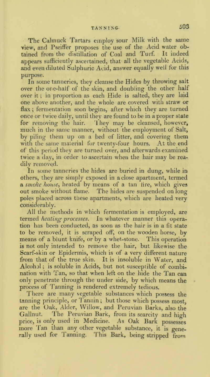 The Calmuck Tartars employ sour Milk with the same view, and Pseiffer proposes the use of the Acid water ob- tained from the distillation of Coal and Turf. It indeed appears sufficiently ascertained, that all the vegetable Acids, and even diluted Sulphuric Acid, answer equally well for this purpose. In some tanneries, they cleanse the Hides by throwing salt over the one-half of the skin, and doubling the other half over it; in proportion as each Hide is salted, they are laid one above another, and the whole are covered with straw or flax; fermentation soon begins, after which they are turned once or twice daily, until they are found to be in a proper state for removing the hair. rl hey may be cleansed, however, much in the same manner, without the employment of Salt, by piling them up on a bed of litter, and covering them with the same material for twenty-four hours. At the end of this period they are turned over, and afterwards examined twice a day, in order to ascertain when the hair may be rea- dily removed. In some tanneries the hides are buried in dung, while in others, they are simply exposed in a close apartment, termed a smoke house, heated by means of a tan lire, which gives out smoke without flame. The hides are suspended on long poles placed across these apartments, which are heated very considerably. All the methods in which fermentation is employed, are termed heating processes. In whatever manner this opera- tion has been conducted, as soon as the hair is in a fit state to be removed, it is scraped off, on the wooden horse, by means of a blunt knife, or by a whet-stone. This operation is not only intended to remove the hair, but likewise the Scarf-skin or Epidermis, which is of a very different nature from that of the true skin. It is insoluble in Water, and Alcohol; is soluble in Acids, but not susceptible of combi- nation with Tan, so that when left on the hide the Tan can only penetrate through the under side, by which means the process of Tanning is rendered extremely tedious. There are many vegetable substances which possess the tanning principle, or Tannin; but those which possess most, are the Oak, Alder, Willow, and Peruvian Parks, also the Gallnut. The Peruvian Bark, from its scarcity and high price, is only used in Medicine. As Oak Bark possesses more Tan than any other vegetable substance, it is gene- rally used for Tanning. This Bark, being stripped from