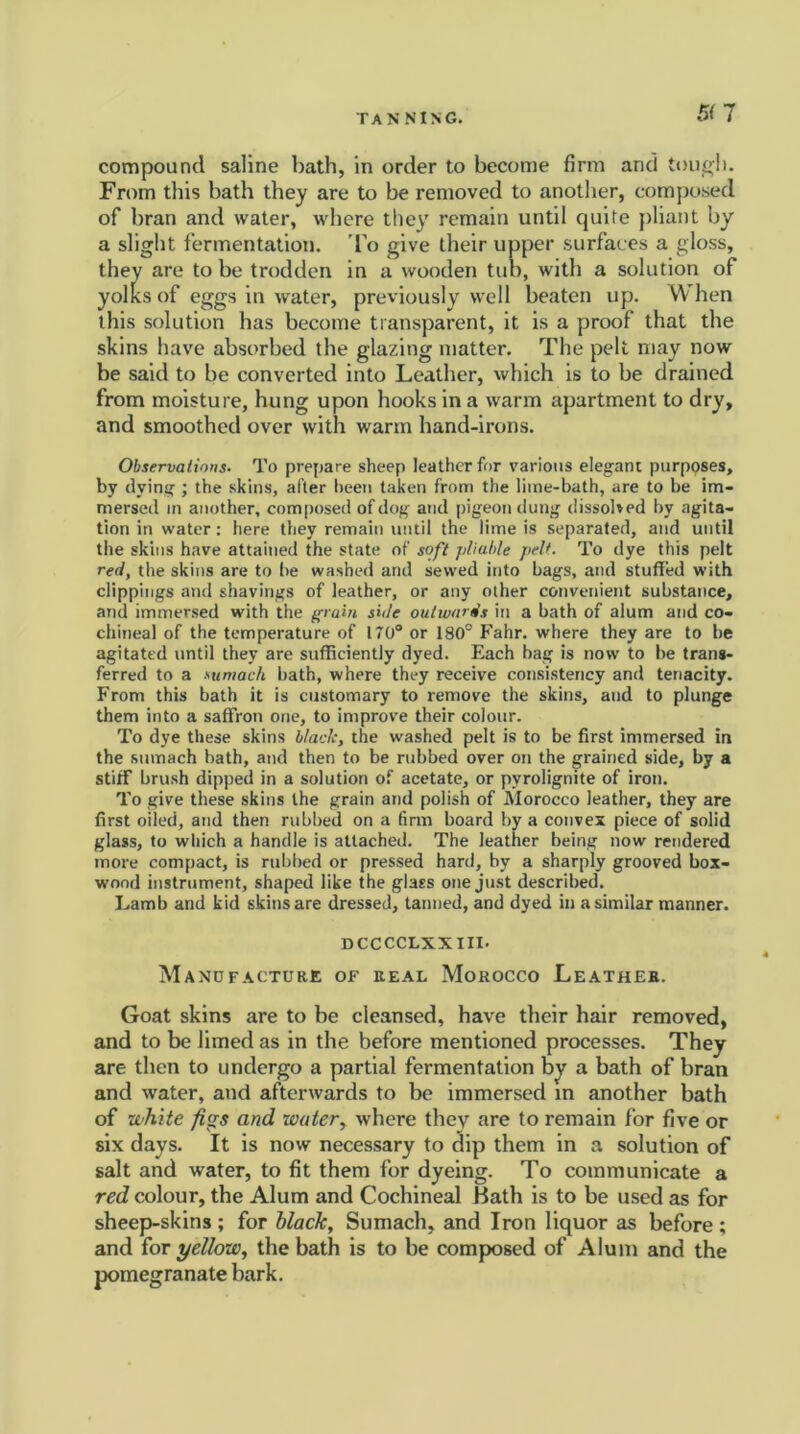 5(1 compound saline bath, in order to become firm and tough. From this bath they are to be removed to another, composed of bran and water, where they remain until quite pliant by a slight fermentation. To give their upper surfaces a gloss, they are to be trodden in a wooden tub, with a solution of yolks of eggs in water, previously well beaten up. When this solution has become transparent, it is a proof that the skins have absorbed the glazing matter. The pelt may now be said to be converted into Leather, which is to be drained from moisture, hung upon hooks in a warm apartment to dry, and smoothed over with warm hand-irons. Observations. To prepare sheep leather for various elegant purposes, by dying; the skins, after been taken from the litne-bath, are to be im- mersed in another, composed of dog and pigeon dung dissolved by agita- tion in water: here they remain until the lime is separated, and until the skins have attained the state of soft pliable pelt. To dye this pelt red, the skins are to be washed and sewed into bags, and stuffed with clippings and shavings of leather, or any other convenient substance, and immersed with the grain side outwards in a bath of alum and co- chineal of the temperature of 170° or 180° Fahr. where they are to be agitated until they are sufficiently dyed. Each bag is now to be trans- ferred to a sumach bath, where they receive consistency and tenacity. From this bath it is customary to remove the skins, and to plunge them into a saffron one, to improve their colour. To dye these skins black, the washed pelt is to be first immersed in the sumach bath, and then to be rubbed over on the grained side, by a stiff brush dipped in a solution of acetate, or pyrolignite of iron. To give these skins the grain and polish of Morocco leather, they are first oiled, and then rubbed on a firm board by a convex piece of solid glass, to which a handle is attached. The leather being now rendered more compact, is rubbed or pressed hard, by a sharply grooved box- wood instrument, shaped like the glass one just described. Lamb and kid skins are dressed, tanned, and dyed in a similar manner. DCCCCLXXIII. Manufacture of real Morocco Leather. Goat skins are to be cleansed, have their hair removed, and to be limed as in the before mentioned processes. They are then to undergo a partial fermentation by a bath of bran and water, and afterwards to be immersed in another bath of white figs and witter, where they are to remain for five or six days. It is now necessary to dip them in a solution of salt and water, to fit them for dyeing. To communicate a red colour, the Alum and Cochineal Bath is to be used as for sheep-skins; for black, Sumach, and Iron liquor as before ; and for yellow, the bath is to be composed of Alum and the pomegranate bark.