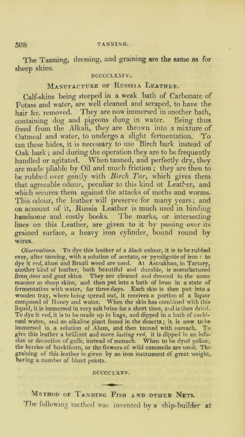 The Tanning, dressing, and graining are the same as for sheep skins. dcccclxxiv. Manufacture of Russsia Leather. Calf-skins being steeped in a weak bath of Carbonate of potass and water, are well cleaned and scraped, to have the hair &c. removed. They are now immersed in another bath, containing dog and pigeons dung in water. Being thus freed from the Alkali, they are thrown into a mixture of Oatmeal and water, to undergo a slight fermentation. To tan these hides, it is necessary to use Birch bark instead of Oak bark ; and during the operation they are to be frequently handled or agitated. When tanned, and perfectly dry, they are made pliable by Oil and much friction ; they are then to be rubbed over gently with Birch Tar, which gives them that agreeable odour, peculiar to this kind ot Leather, and which secures them against the attacks of moths and worms. This odour, the leather will preserve for many years; and on account of it, Russia Leather is much used in binding handsome and costly books. The marks, or intersecting lines on this Leather, are given to it by passing over its grained surface, a heavy iron cylinder, bound round by wires. Observations. To dye this leather of a black colour, it is to be rubbed over, after tanning, with a solution of acetate, or pyrolignite of iron .• to dye it red, alum and Brazil wood are used. At Astrakhan, in Tartary, another kind of leather, both beautiful and durable, is manufactured frorn^deer and goat skins. They are cleaned and dressed in the same manner as sheep skins, and then put into a bath of bran in a state of fermentation with water, for three days. Each skin is then put into a wooden tray, where being spread out, it receives a portion of a liquor composed of Honey and water. When the skin has combined with this liquid, it is immersed in very salt brine for a short time, and is then dried. To dye it red, it is to be made up in bags, and dipped in a bath of cochi- neal water, and an alkaline plant found in the deserts; it is now to lie immersed in a solution of Alum, and then tanned with sumach. To give this leather a brilliant and more lasting red, it is dipped in an infu- sion or decoction of galls, instead of sumach. When to be dyed yellow, the berries of buckthorn, or the flowers of wild camomile are used. The graining of this leather is given by an iron instrument of great weight, having a number of blunt points. dCcccexxv. Method of Tanning Fish and other Nets. The following method was invented by a ship-builder at