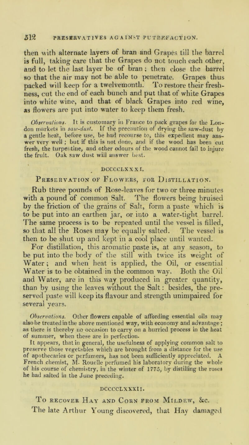 then with alternate layers of bran and Crapes till the barrel is full, taking care that the Grapes do not touch each other, and to let the last layer be of bran ; then close the barrel so that the air may not be able to penetrate. Grapes thus packed will keep for a twelvemonth. To restore their fresh- ness, cut the end of each bunch and put that of white Grapes into white wine, and that of black Grapes into red wine, as Howers are put into water to keep them fresh. Observations. It is customary in France to pack grapes for the Lon- don markets in saw-dust. If the precaution of drying the saw-dust by a gentle heat, before use, be had recourse to, this expedient may ans- wer very well ; but if this is not done, and if the wood has been cut fresh, the turpentine, and other odours of the wood cannot fail to injure the fruit. Oak saw dust will answer best. DCCCCLXX X I. Preservation of Flowers, for Distillation. Rub three pounds of Rose-leaves for two or three minutes with a pound of common Salt. The flowers being bruised by the friction of the grains of Salt, form a paste which is to be put into an earthen jar, or into a water-tight barrel. The same process is to be repeated until the vessel is filled, so that all the Roses may be equally salted. The vessel is then to be shut up and kept in a cool place until wanted. For distillation, this aromatic paste is, at any season, to be put into the body of the still with twice its weight of Water; and when heat is applied, the Oil, or essential Water is to be obtained in the common wav. Both the Oil u/ and Water, are in this way produced in greater quantity, than by using the leaves without the Salt: besides, the pre- served paste will keep its flavour and strength unimpaired for several years. Observations. Other flowers capable of affording essential oils may also be treated in the above mentioned way, with economy and advantage; as there is thereby no occasion to carry on a hurried process in the heat of summer, when these are in perfection. It appears, that in general, the usefulness of applying common salt to preserve those vegetables which are brought from a distance for the use of apothecaries or perfumers, has not been sufficiently appreciated. A French chemist, M. Rouclle perfumed his laboratory during the whole of his course of chemistry, iu the winter of 1775, by distilling the rosea he had salted in the June preceding. DCCCCLXXXlI. To recover Hay and Corn from Mildew, Stc. The late Arthur Young discovered, that Hay damaged