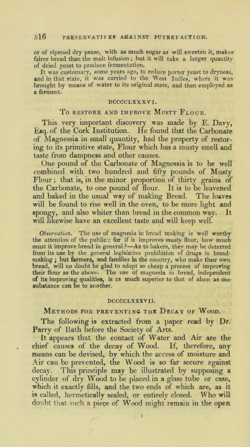 or of ripened dry pease, with as much sugar as will sweeten it, makes fairer bread than the malt infusion ; but it will take a larger quantity of dried yeast to produce fermentation. It was customary, some years ago, to reduce porter yeast to dryness, and in that state, it was carried to the West Indies, where it was brought by means of water to its original state, and then employed as a ferment. DCCCCLXXXVI. To RESTORE AND IMPROVE MUSTY FLOUR. This very important discovery was made by E. Davy, Esq. of the Cork Institution. He found that the Carbonate of Magnessia in small quantity, had the property of restor- ing to its primitive state, Flour which has a musty smell and taste from dampness and other causes. One pound of the Carbonate of Magnessia is to be well combined with two hundred and fifty pounds of Musty Flour; that is, in the minor proportion of thirty grains of the Carbonate, to one pound of flour. It is to be leavened and baked in the usual way of making Bread. The loaves will be found to rise well in the oven, to be more light and spongy, and also whiter than bread in the common way. It will likewise have an excellent taste and will keep well. Observation. The use of magnesia in bread making is well worthy the attention of the public: for if it improves musty flour, how much must it improve bread in general ?—As to bakers, they may be deterred from its use by the general legislative prohibition of drugs in bread- making ; but farmers, and families in the country, who make their own bread, will no doubt be glad to adopt so cheap a process of improving their flour as the above. The use of magnesia in bread, independent of its improving qualities, is as much superior to that of alum as one substance can be to another. DCCCCLXXXVI I. Methods for preventing the Decay of Wood. The following is extracted from a paper read by Dr. Parry of Bath before the Society of Arts. It appears that the contact of Water and Air are the chief causes of the decay of Wood. If, therefore, any means can be devised, by which the access of moisture ana Air can be prevented, the Wood is so far secure against decay. This principle may be illustrated by supposing a cylinder of dry Wood to be placed in a glass tube or case, which it exactly fills, and the two ends of w hich are, as it is called, hermetically sealed, or entirely closed. Who will doubt that such a piece of Wood might remain in the open