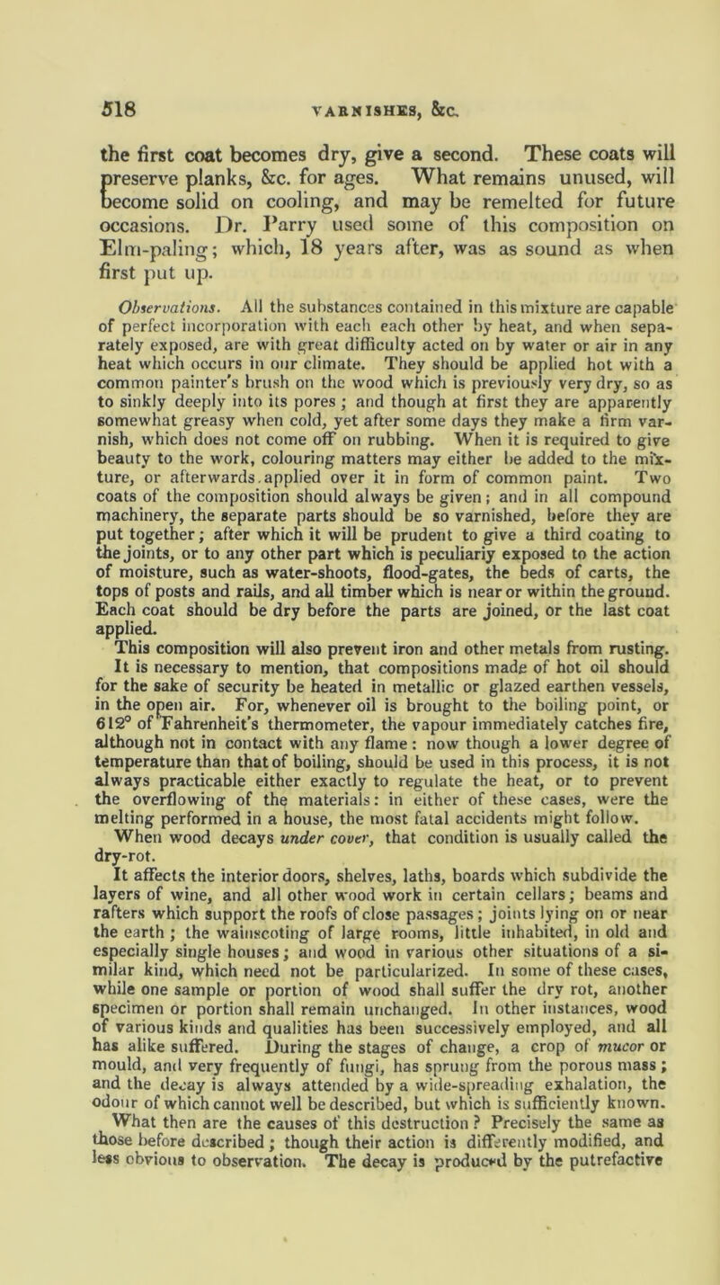 the first coat becomes dry, give a second. These coats will preserve planks, &c. for ages. What remains unused, will become solid on cooling, and may be remelted for future occasions. Dr. Parry used some of this composition on Elm-paling; which, 18 years after, was as sound as when first put up. Observations. All the substances contained in this mixture are capable of perfect incorporation with each each other by heat, and when sepa- rately exposed, are with great difficulty acted on by water or air in any heat which occurs in our climate. They should be applied hot with a common painter's brush on the wood which is previously very dry, so as to sinkly deeply into its pores ; and though at first they are apparently somewhat greasy when cold, yet after some days they make a firm var- nish, which does not come off on rubbing. When it is required to give beauty to the work, colouring matters may either be added to the mix- ture, or afterwards.applied over it in form of common paint. Two coats of the composition should always be given; and in all compound machinery, the separate parts should be so varnished, before they are put together; after which it will be prudent to give a third coating to the joints, or to any other part which is peculiariy exposed to the action of moisture, such as water-shoots, flood-gates, the beds of carts, the tops of posts and rails, and all timber which is near or within the ground. Each coat should be dry before the parts are joined, or the last coat applied. This composition will also prevent iron and other metals from rusting. It is necessary to mention, that compositions made of hot oil should for the sake of security be heated in metallic or glazed earthen vessels, in the open air. For, whenever oil is brought to the boiling point, or 612° of Fahrenheit’s thermometer, the vapour immediately catches fire, although not in contact with any flame : now though a lower degree of temperature than that of boiling, should be used in this process, it is not always practicable either exactly to regulate the heat, or to prevent the overflowing of the materials: in either of these cases, were the melting performed in a house, the most fatal accidents might follow. When wood decays under cover, that condition is usually called the dry-rot. It affects the interior doors, shelves, laths, boards which subdivide the layers of wine, and all other wood work in certain cellars; beams and rafters which support the roofs of close passages; joints lying on or near the earth ; the wainscoting of large rooms, little inhabited, in old and especially single houses; and wood in various other situations of a si- milar kind, which need not be particularized. In some of these cases, while one sample or portion of wood shall suffer the dry rot, another specimen or portion shall remain unchanged. In other instances, wood of various kinds and qualities has been successively employed, and all has alike suffered. During the stages of change, a crop of mucor or mould, and very frequently of fungi, has sprung from the porous mass; and the decay is always attended by a wide-spreading exhalation, the odour of which cannot well be described, but which is sufficiently known. What then are the causes of this destruction ? Precisely the same as those before described; though their action is differently modified, and less obvious to observation. The decay is produced by the putrefactive