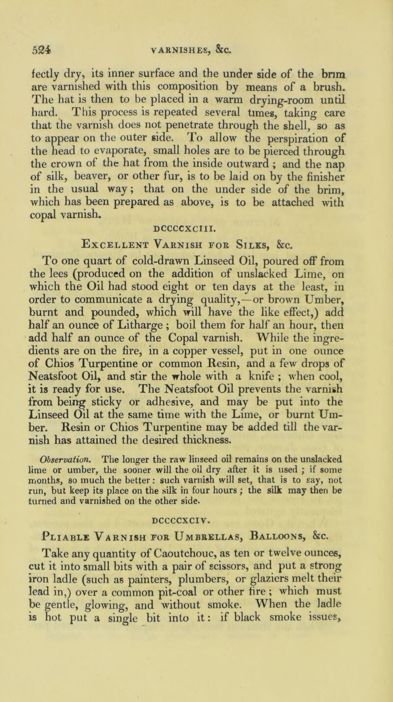 fectly dry, its inner surface and the under side of the brim are varnished with this composition by means of a brush. The hat is then to be placed in a warm drying-room until hard. This process is repeated several times, taking care that the varnish does not penetrate through the shell, so as to appear on the outer side. To allow the perspiration of the head to evaporate, small holes are to be pierced through the crown of the hat from the inside outward ; and the nap of silk, beaver, or other fur, is to be laid on by the finisher in the usual way; that on the under side of the brim, which has been prepared as above, is to be attached with copal varnish. dccccxciii. Excellent Varnish for Silks, &c. To one quart of cold-drawn Linseed Oil, poured off from the lees (produced on the addition of unslacked Lime, on which the Oil had stood eight or ten days at the least, in order to communicate a drying quality,—or brown Umber, burnt and pounded, which will have the like effect,) add half an ounce of Litharge ; boil them for half an hour, then add half an ounce of the Copal varnish. While the ingre- dients are on the fire, in a copper vessel, put in one ounce of Chios Turpentine or common Resin, and a few drops of Neatsfoot Oil, and stir the whole with a knife ; when cool, it is ready for use. The Neatsfoot Oil prevents the varnish from being sticky or adhesive, and may be put into the Linseed Oil at the same time with the Lime, or burnt Um- ber. Resin or Chios Turpentine may be added till the var- nish has attained the desired thickness. Observation. The longer the raw linseed oil remains on the unslacked lime or umber, the sooner will the oil dry after it is used ; if some months, so much the better: such varnish will set, that is to say, not run, but keep its place on the silk in four hours ; the silk may then be turned and varnished on the other side. DCCCCXCIV. Pliable Varnish for Umbrellas, Balloons, &c. Take any quantity of Caoutchouc, as ten or twelve ounces, cut it into small bits with a pair of scissors, and put a strong iron ladle (such as painters, plumbers, or glaziers melt their lead in,) over a common pit-coal or other fire ; which must be gentle, glowing, and without smoke. When the ladle is hot put a single bit into it: if black smoke issues.