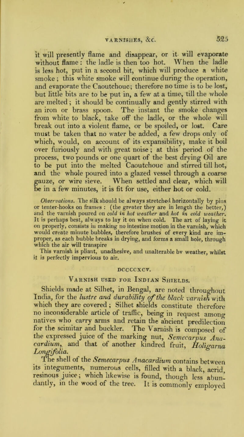 it will presently flame and disappear, or it will evaporate without flame : the ladle is then too hot. When the ladle is less hot, put in a second bit, which will produce a white smoke ; this white smoke will continue during the operation, and evaporate the Caoutchouc; therefore no time is to be lost, but little bits are to be put in, a few at a time, till the whole are melted; it should be continually and gently stirred with an iron or brass spoon. The instant the smoke changes from white to black, take off the ladle, or the whole will break out into a violent flame, or be spoiled, or lost. Care must be taken that no water be added, a few drops only of which, would, on account of its expansibility, make it boil over furiously and with great noise; at this period of the process, two pounds or one quart of the best drying Oil are to be put into the melted Caoutchouc and stirred till hot, and the whole poured into a glazed vessel through a coarse gauze, or wire sieve. When settled and clear, which will e in a few minutes, it is fit for use, either hot or cold. Observations. The silk should be always stretched horizontally by pins or tenter-hooks on frames : (the greater they are in length the better,) and the varnish poured on cold in hot weather and hot in cold weather. It is perhaps best, always to lay it on when cold. The art of laying it on properly, consists in making no intestine motion in the varnish, which would create minute bubbles, therefore brushes of every kind are im- proper, as each bubble breaks in drying, and forms a small hole, through which the air will transpire This varnish is pliant, unadhesive, and unalterable bv weather, whilst it is perfectly impervious to air. DCCCCXCV. Varnish used for Indian Shields. Shields made at Silhet, in Bengal, are noted throughout India, for the lustre and durability of the black varnish with which they are covered ; Silhet shields constitute therefore no inconsiderable article of traffic, being in request amono- natives who carry arms and retain the ancient predilection for the scimitar and buckler. The Vamish is composed of the expressed juice of the marking nut, Semeearpus Anu- cardium, and that of another kindred fruit, Holigarna Long folia. The shell of the Semeearpus Anacardium contains between its integuments, numerous cells, filled with a black, acrid, resinous juice; which likewise is found, though less'abun- dantly, in the wood of the tree. It is commonly employed