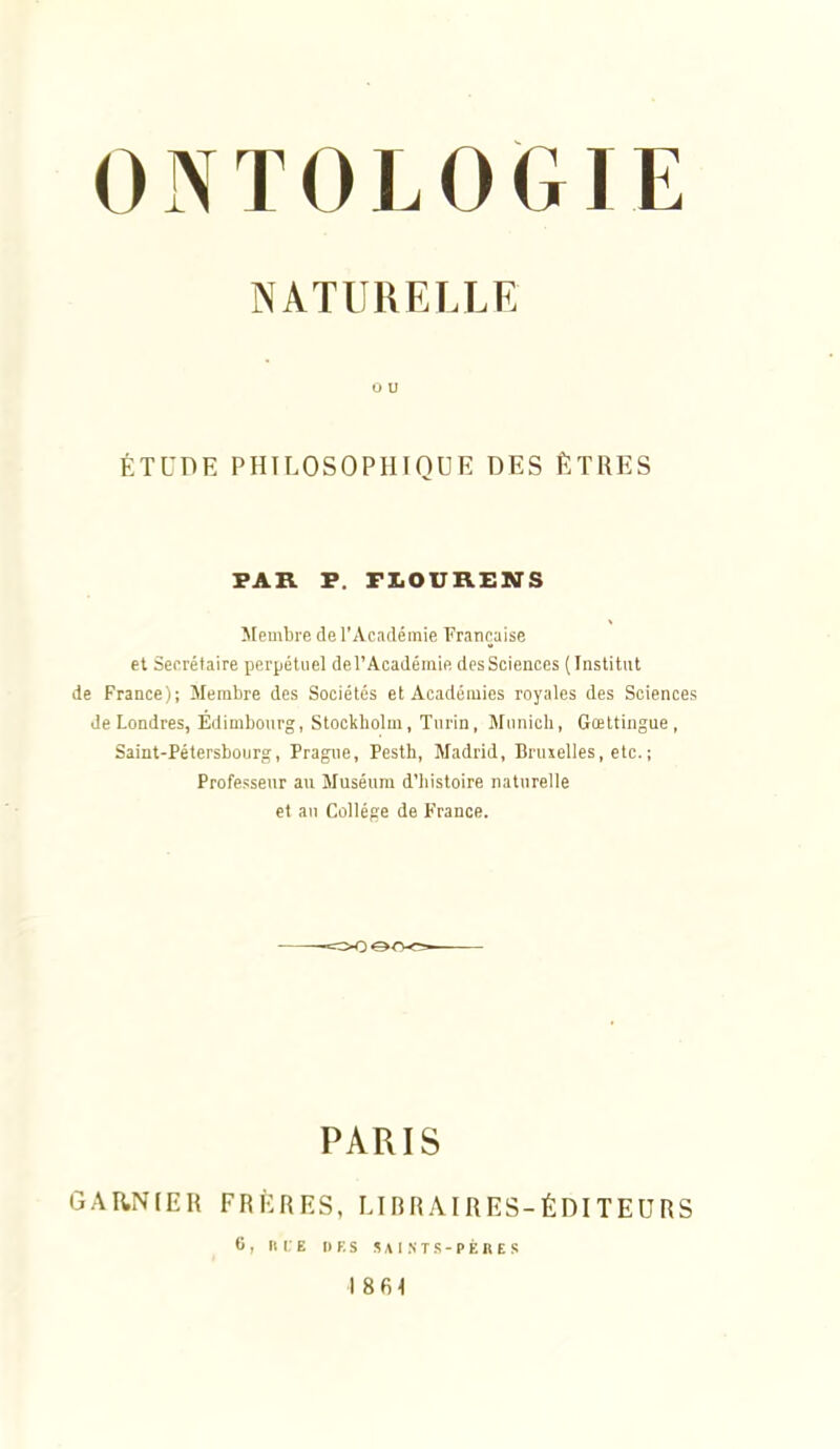 NATURELLE ÉTUDE PHILOSOPHIOUE DES ÊTRES PAR P. FIiOURENS Membre de l'Académie Française et Secrétaire perpétuel de l'Académie des Sciences (Institut de France); Membre des Sociétés et Académies royales des Sciences Je Londres, Edimbourg, Stockholm, Turin, Munich, Gœttingue , Saint-Pétersbourg, Prague, Pesth, Madrid, Bruxelles, etc. ; Professeur au Muséum d'histoire naturelle et an Collège de France. GAItNIER PARIS FRÈRES, LIBRAIRES- 6, flUE DF.S SAISTS-PÈRES ÉDITEURS