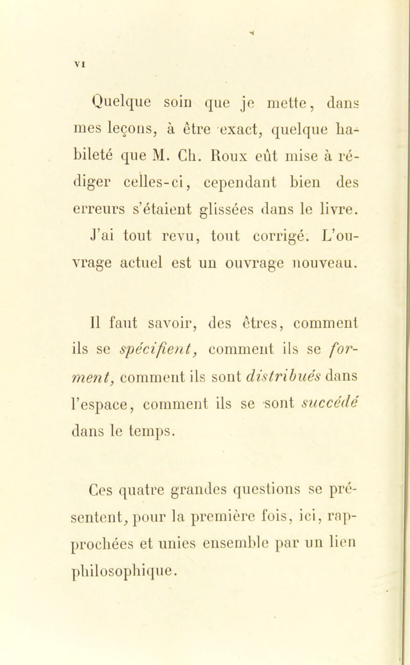 Quelque soin que je mette, dans mes leçons, à être exact, quelque ha- bileté que M. Ch. Roux eût mise à ré- diger celles-ci, cependant bien des erreurs s'étaient glissées dans le livre. J'ai tout revu, tout corrigé. L'ou- vrage actuel est un ouvrage nouveau. Il faut savoir, des êtres, comment ils se spécifient, comment ils se for- ment, comment ils sont distribués dans l'espace, comment ils se sont succédé dans le temps. Ces quatre grandes questions se pré- sentent^ pour la première fois, ici, rap- prochées et unies ensemble par un lien philosophique.