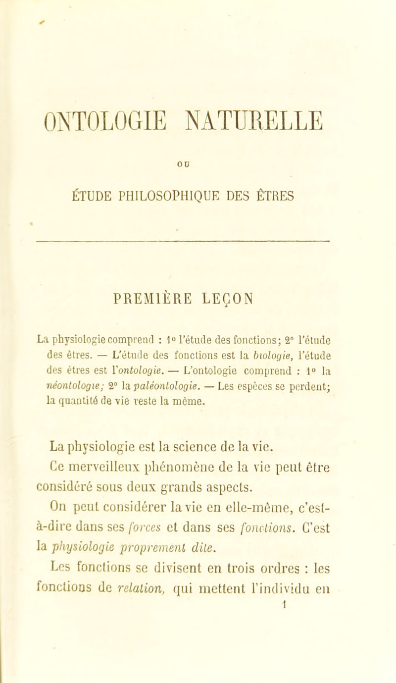 ONTOLOGIE NATURELLE ou ÉTUDE PHILOSOPHIQUE DES ÊTRES PREMIÈRE LEÇON La physiologie comprend : 1° l'étude des fonctions; 2° l'étude des êtres. — L'étude des fondions est la biologie, l'étude des êtres est Vontologie. — L'ontologie comprend : 1» la néontologie; 2° la. paléontologie. — Les espèces se perdent; la quantité de vie reste la même. La physiologie est la science de la vie. Ce merveilleux phénomène de la vie peut être considéré sous deux grands aspects. On peut considérer la vie en elle-même, c'est- à-dire dans ses forces et dans ses fondions. C'est la physiologie propremenl dite. Les fonctions se divisent en trois ordres : les fonctions de relalion, qui mettent l'individu en