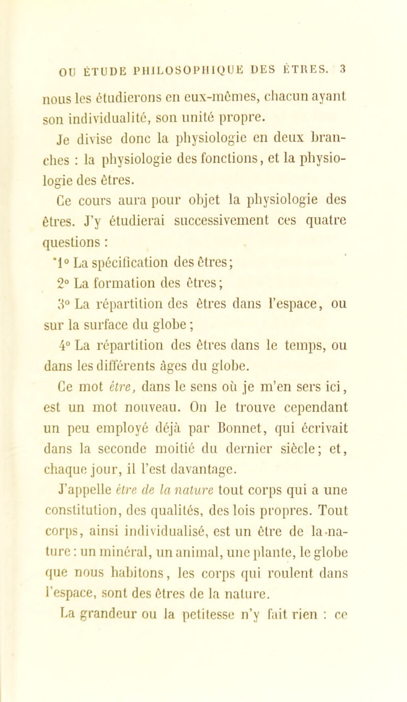 nous les étudierons en eux-mêmes, chacun ayant son individualité, son unité propre. Je divise donc la physiologie en deux bran- ches : la physiologie des fonctions, et la physio- logie des êtres. Ce cours aura pour objet la physiologie des êtres. J'y étudierai successivement ces quatre questions : '1° La spécification des êtres ; 2° La formation des êtres ; 3° La répartition des êtres dans l'espace, ou sur la surface du globe ; 4° La répartition des êtres dans le temps, ou dans les différents âges du globe. Ce mot être, dans le sens où je m'en sers ici, est un mot nouveau. On le trouve cependant un peu employé déjà par Bonnet, qui écrivait dans la seconde moitié du dernier siècle; et, chaque jour, il l'est davantage. J'appelle être de la nature tout corps qui a une constitution, des qualités, des lois propres. Tout corps, ainsi individualisé, est un être de la-na- ture : un minéral, un animal, une plante, le globe que nous habitons, les corps qui roulent dans l'espace, sont des êtres de la nature. La grandeur ou la petitesse n'y fait rien : ce