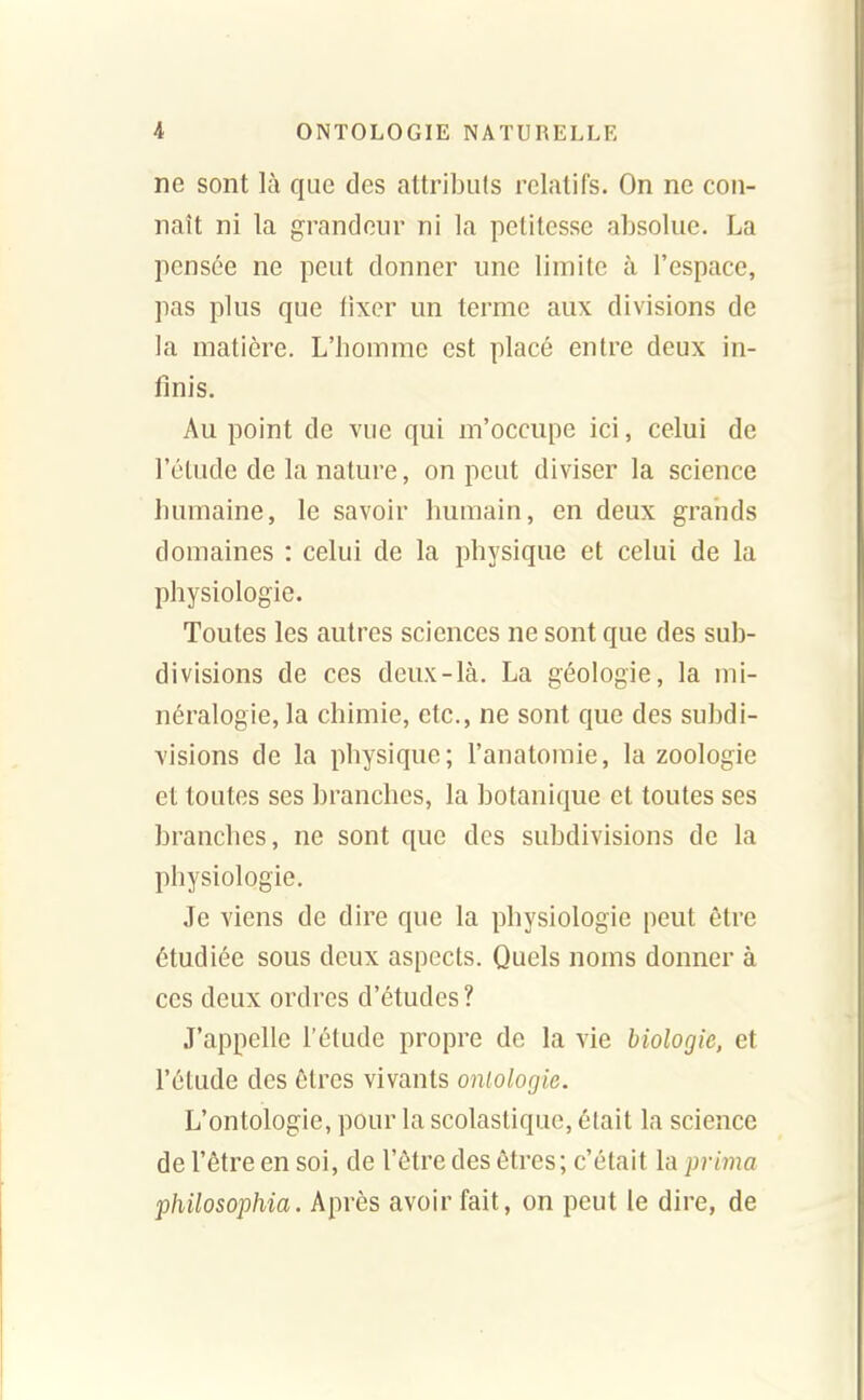 ne sont là que des attributs relatifs. On ne con- naît ni la grandeur ni la petitesse absolue. La pensée ne peut donner une limite à l'espace, pas plus que tixer un terme aux divisions de la matière. L'homme est placé entre deux in- finis. Au point de vue qui m'occupe ici, celui de l'étude de la nature, on peut diviser la science humaine, le savoir humain, en deux grands domaines : celui de la physique et celui de la physiologie. Toutes les autres sciences ne sont que des sub- divisions de ces deux-là, La géologie, la mi- néralogie, la chimie, etc., ne sont que des subdi- visions de la physique; l'anatomie, la zoologie et toutes ses branches, la botanique et toutes ses branches, ne sont que des subdivisions de la physiologie. Je viens de dire que la physiologie peut être étudiée sous deux aspects. Quels noms donner à ces deux ordres d'études? J'appelle l'étude propre de la vie biologie, et l'élude des êtres vivants ontologie. L'ontologie, pour la scolastique, était la science de l'être en soi, de l'être des êtres; c'était la prima philosophia. Après avoir fait, on peut le dire, de