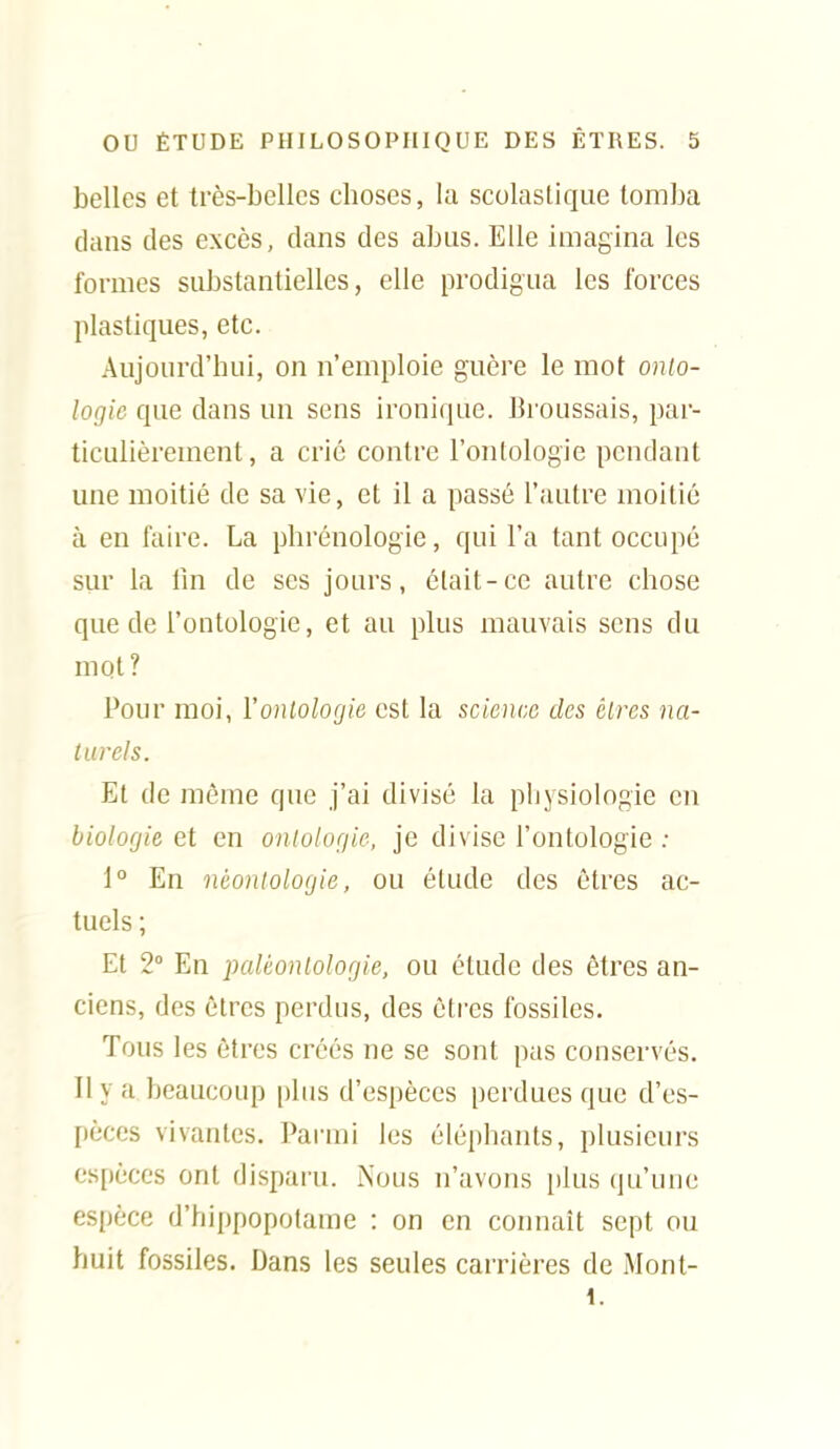 belles et très-belles choses, la scolastique tomba dans des excès, dans des abus. Elle imagina les formes substantielles, elle prodigua les forces plastiques, etc. Aujourd'hui, on n'emploie guère le mot onto- logie que dans un sens ironique. Broussais, par- ticulièrement, a crié contre l'ontologie pendant une moitié de sa vie, et il a passé l'autre moitié à en faire. La phrénologie, qui l'a tant occupé sur la fin de ses jours, était-ce autre chose que de l'ontologie, et au plus mauvais sens du mot? Pour moi, Yonlologie est la science des èlres na- turels. Et de même que j'ai divisé la physiologie en biologie et en onlologie, je divise l'ontologie : 1° En nèonlologie, ou élude des êtres ac- tuels ; Et 2° En paléontologie, ou élude des êtres an- ciens, des êtres perdus, des êtres fossiles. Tous les êtres créés ne se sont pas conservés. Il y a beaucoup plus d'espèces perdues que d'es- pèces vivantes. Parmi les éléphants, plusieurs espèces ont disparu. Nous n'avons plus (ju'unc espèce d'hippopotame : on en connaît sept ou huit fossiles. Dans les seules carrières de Mont- 1.