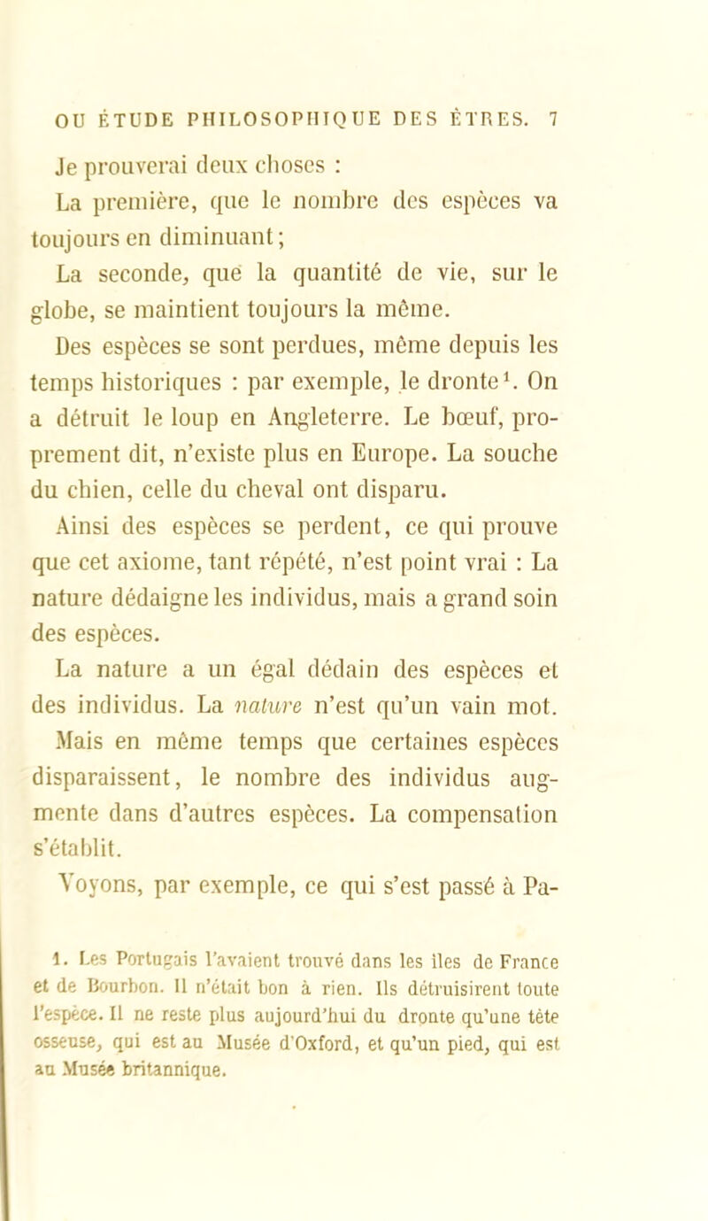 Je prouverai deux choses : La première, que le nombre des espèces va toujours en diminuant; La seconde, que la quantité de vie, sur le globe, se maintient toujours la même. Des espèces se sont perdues, même depuis les temps historiques : par exemple, le dronte*. On a détruit le loup en Angleterre. Le bœuf, pro- prement dit, n'existe plus en Europe. La souche du chien, celle du cheval ont disparu. Ainsi des espèces se perdent, ce qui prouve que cet axiome, tant répété, n'est point vrai : La nature dédaigne les individus, mais a grand soin des espèces. La nature a un égal dédain des espèces et des individus. La nature n'est qu'un vain mot. Mais en môme temps que certaines espèces disparaissent, le nombre des individus aug- mente dans d'autres espèces. La compensation s'établit. Voyons, par exemple, ce qui s'est passé à Pa- 1. Les Portugais l'avaient trouvé dans les iles de France et de Bourbon. Il n'était bon à rien. Ils détruisirent toute reâpéce. Il ne reste plus aujourd'hui du droute qu'une tète osseuse, qui est au Musée d'Oxford, et qu'un pied, qui est au Musé* britannique.