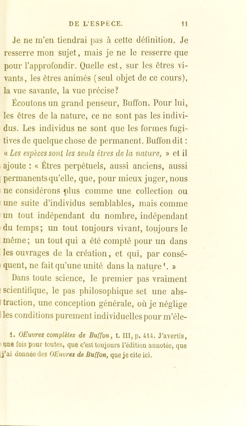 Je ne m'en tiendrai pas à cette définition. Je resserre mon sujet, mais je ne le resserre que pour l'approfondir. Quelle est, sur les êtres vi- vants, les êtres animés (seul objet de ce cours), la vue savante, la vue précise? Écoutons un grand penseur, Buffon. Pour lui, les êtres de la nature, ce ne sont pas les indivi- dus. Les individus ne sont que les formes fugi- tives de quelque chose de permanent. Buffon dit : « Les espèces sont les seuls êtres de la nature, » et il ajoute : « Êtres perpétuels, aussi anciens, aussi ; permanents qu'elle, que, pour mieux juger, nous I ne considérons plus comme une collection ou une suite d'individus semblables, mais comme un tout indépendant du nombre, indépendant du temps; un tout toujours vivant, toujours le même; un tout qui a été compté pour un dans les ouvrages de la création, et qui, par consé- ' quent, ne fait qu'une unité dans la nature » Dans toute science, le premier pas vraiment • scientifique, le pas philosophique set une abs- I traction, une conception générale, où je néglige 1 les conditions purement individuelles pour m'éle- 1. OEuvres complètes de Buffon, t. Iir,p. J'avertis, une fois pour toutes, que c'est toujours l'éditiou anuotée, que J'ai donnée des OEuvres de Buffon, que je cite ici.