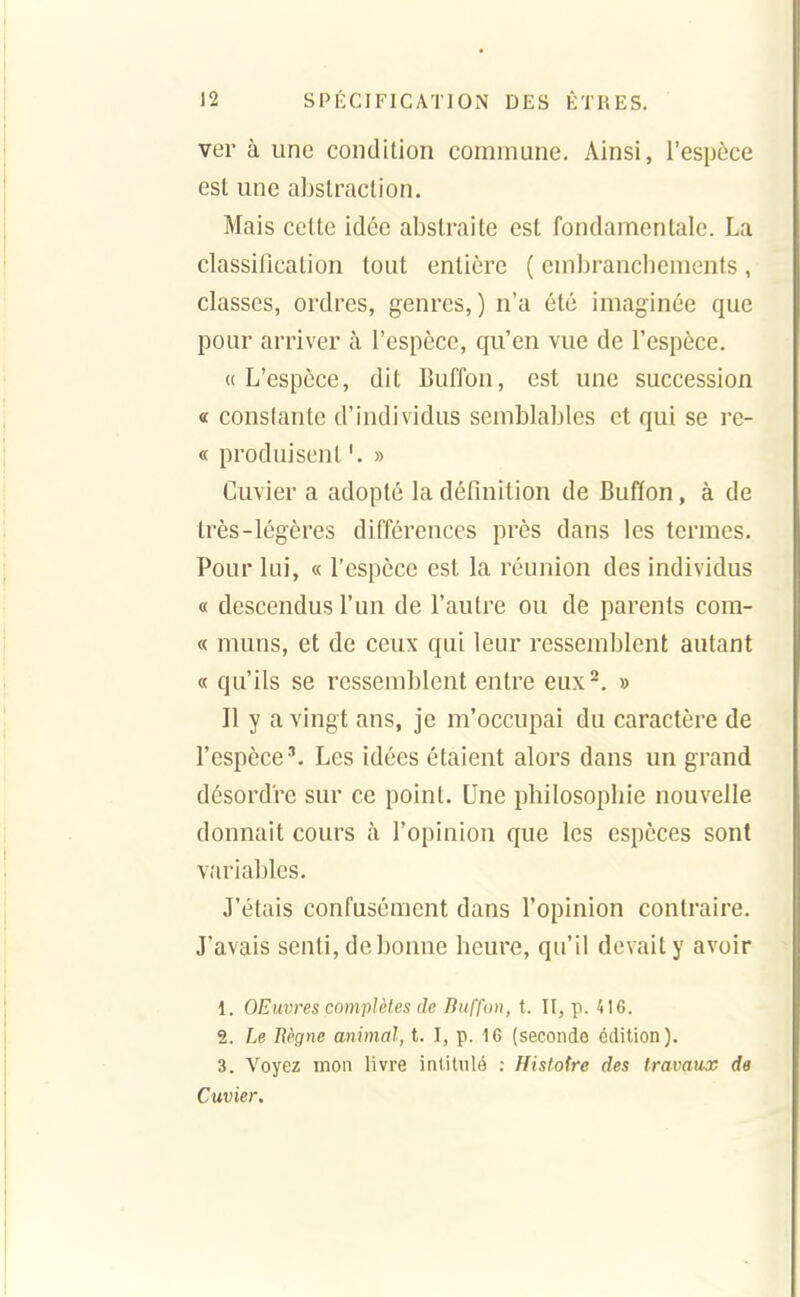 ver à une condition commune. Ainsi, l'espèce est une abstraction. Mais celte idée abstraite est fondamentale. La classification tout entière ( embrancliements , classes, ordres, genres,) n'a été imaginée que pour arriver à l'espèce, qu'en vue de l'espèce. «L'espèce, dit Buffon, est une succession a constante d'individus semblables et qui se re- « produisent » Cuvier a adopté la définition de Buffon, à de très-légères différences près dans les termes. Pour lui, « l'espèce est la réunion des individus « descendus l'un de l'autre ou de parents coin- ce muns, et de ceux qui leur ressemblent autant « qu'ils se ressemblent entre eux^. » Il y a vingt ans, je m'occupai du caractère de l'espèce'. Les idées étaient alors dans un grand désordre sur ce point. Une philosophie nouvelle donnait cours à l'opinion que les espèces sont vîu'iables. J'étais confusément dans l'opinion contraire. J'avais senti, de bonne heure, qu'il devait y avoir 1. OEuvres complètes de Buffon, t. II, p. 416. 2. Le Bègne animal, t. I, p. 16 (seconde édition). 3. Voyez mon livre intitnlé : Histoire des travaux de Cuvier.