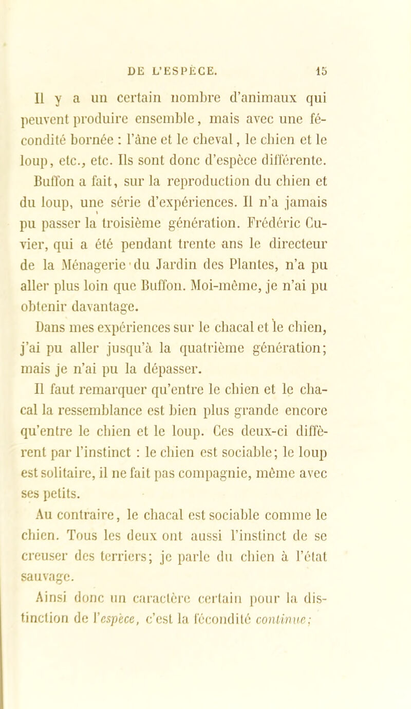 Il y a un certain nombre d'animaux qui peuvent produire ensemble, mais avec une fé- condité bornée : l'âne et le cheval, le chien et le loup, etc., etc. Ils sont donc d'espèce dilïérente. Bufl'on a fait, sur la reproduction du chien et du loup, une série d'expériences. Il n'a jamais pu passer la troisième génération. Frédéric Cu- vier, qui a été pendant trente ans le directeur de la Ménagerie du Jardin des Plantes, n'a pu aller plus loin que Buffon. Moi-même, je n'ai pu obtenir davantage. Dans mes expériences sur le chacal et le chien, j'ai pu aller jusqu'à la quatrième génération; mais je n'ai pu la dépasser. Il faut remarquer qu'entre le chien et le cha- cal la ressemblance est bien plus grande encore qu'entre le chien et le loup. Ces deux-ci diffè- rent par l'instinct : le chien est sociable; le loup est solitaire, il ne fait pas compagnie, même avec ses petits. Au contraire, le chacal est sociable comme le chien. Tous les deux ont aussi l'instinct de se creuser des terriers; je parle du chien à l'état sauvage. Ainsi donc un caractère cei'tain pour la dis- tinction de l'espèce, c'est la fécondité continue;