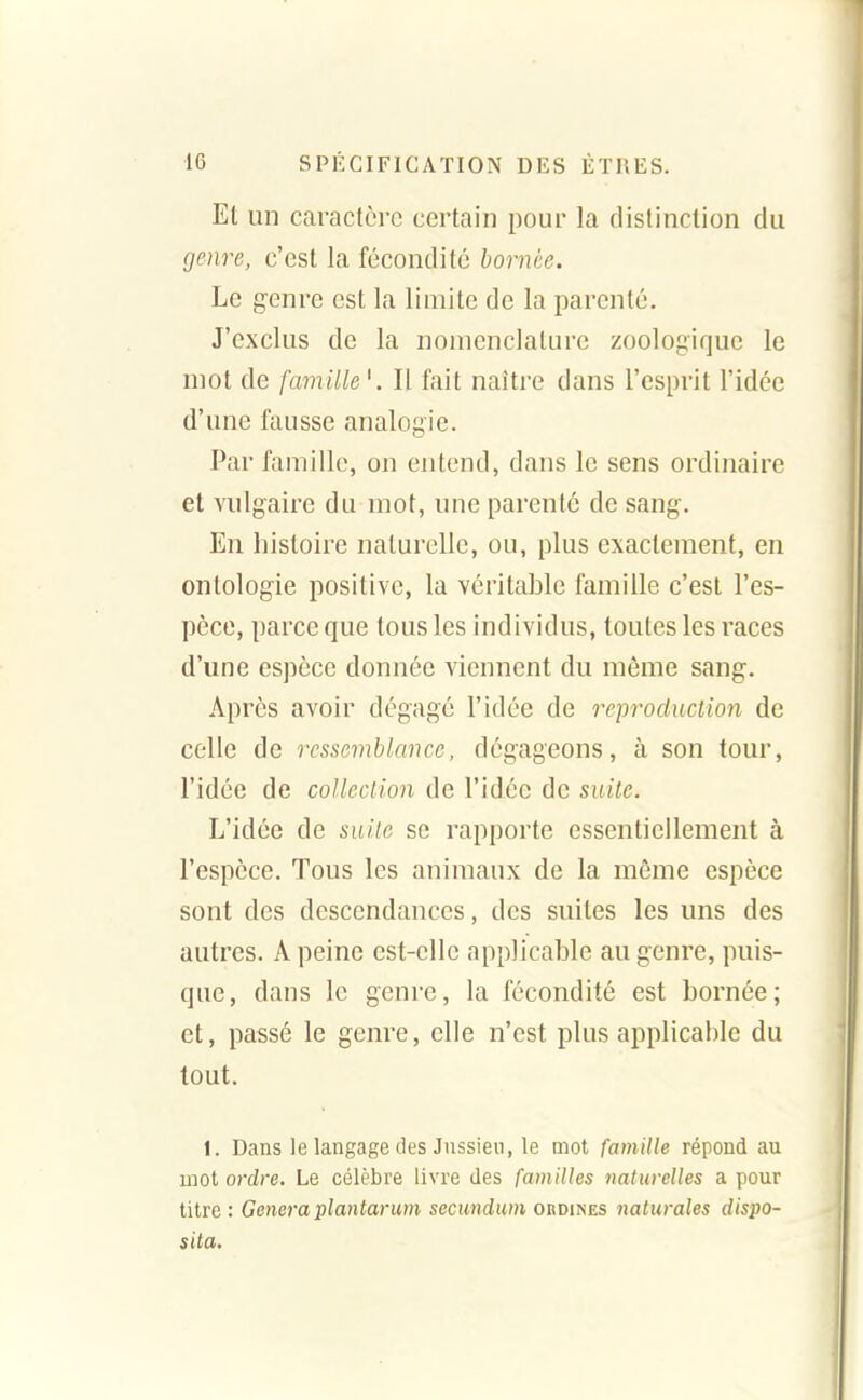 Et un caractère certain pour la distinction du genre, c'est la fécondité bornée. Le genre est la limite de la parenté. J'exclus de la nomenclature zoologique le mot de famille'. Il fait naître dans l'esprit l'idée d'une fausse analogie. Par famille, on entend, dans le sens ordinaire et vulgaire du mot, une parenté de sang. En histoire naturelle, ou, plus exactement, en ontologie positive, la véritable famille c'est l'es- pèce, parce que tous les individus, toutes les races d'une espèce donnée viennent du même sang. Après avoir dégagé l'idée de reproduction de celle de resse7nblance, dégageons, à son tour, l'idée de coUeciion de l'idée de suite. L'idée de suite se rapporte essentiellement à l'espèce. Tous les animaux de la même espèce sont des descendances, des suites les uns des autres. A peine est-elle applicable au genre, puis- que, dans le genre, la fécondité est bornée; et, passé le genre, elle n'est plus applicable du tout. 1. Dans le langage des Jussieii, le mot famille répond au mot ordre. Le célèbre livre des familles naturelles a pour titre : Gênera plantarum secmdum ordines naturales dispo- sita.