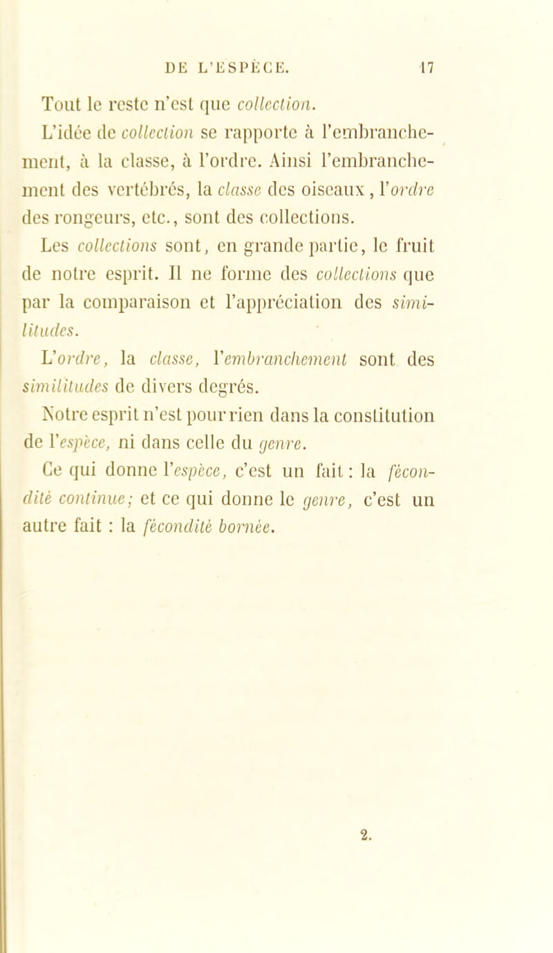 Tout le reste n'est que collcclion. L'idée de collcclion se rapporte à l'embranche- ment, à la classe, à l'ordre. Ainsi l'embranche- ment des vertébrés, la classe des oiseaux, Y ordre des rongeurs, etc., sont des collections. Les colleclions sont, en grande partie, le fruit de notre esprit. Il ne forme des colleclions que par la comparaison et l'appréciation des simi- litudes. L'ordre, la classe, Vembranchemenl sont des simiiiludes de divers degrés. Notre esprit n'est pour rien dans la constitution de Vespèce, ni dans celle du genre. Ce qui donne Vespèce, c'est un fait : la fécon- dilè continue; et ce qui donne le genre, c'est un autre fait : la fécondité bornée. 2.