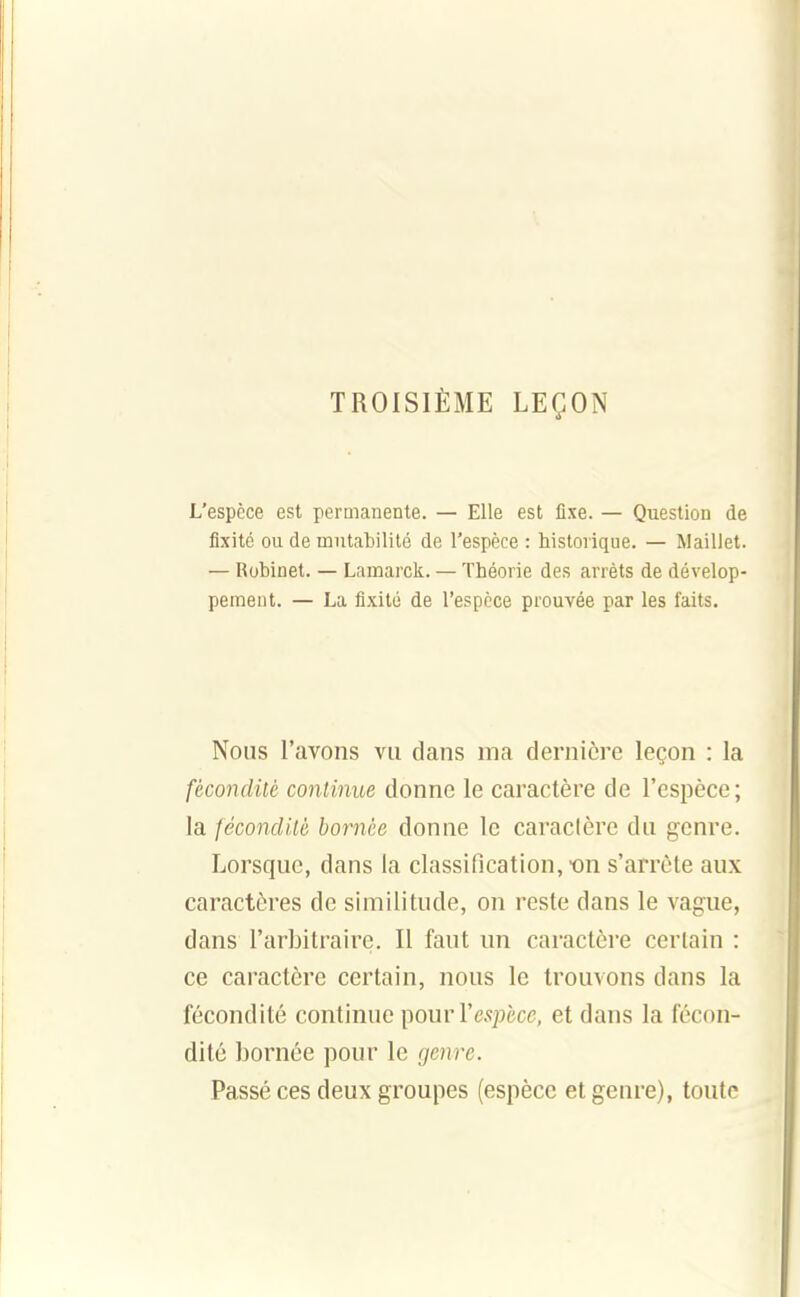 TROISIÈME LEÇON L'espèce est permanente. — Elle est fixe. — Question de fixité ou de mutabilité de l'espèce : historique. — Maillet. — Robinet. — Lamarck. — Théorie des arrêts de dévelop- pement. — La fixité de l'espèce prouvée par les faits. Nous l'avons vu dans ma dernière leçon : la fécondité continue donne le caractère de l'espèce; la fécondité bornée donne le caractère du genre. Lorsque, dans la classification, on s'arrête aux caractères de similitude, on reste dans le vague, dans l'arbitraire. Il faut nn caractère certain : ce caractère certain, nous le trouvons dans la fécondité continue ])ouvYespècc, et dans la fécon- dité bornée pour le genre. Passé ces deux groupes (espèce et genre), toute