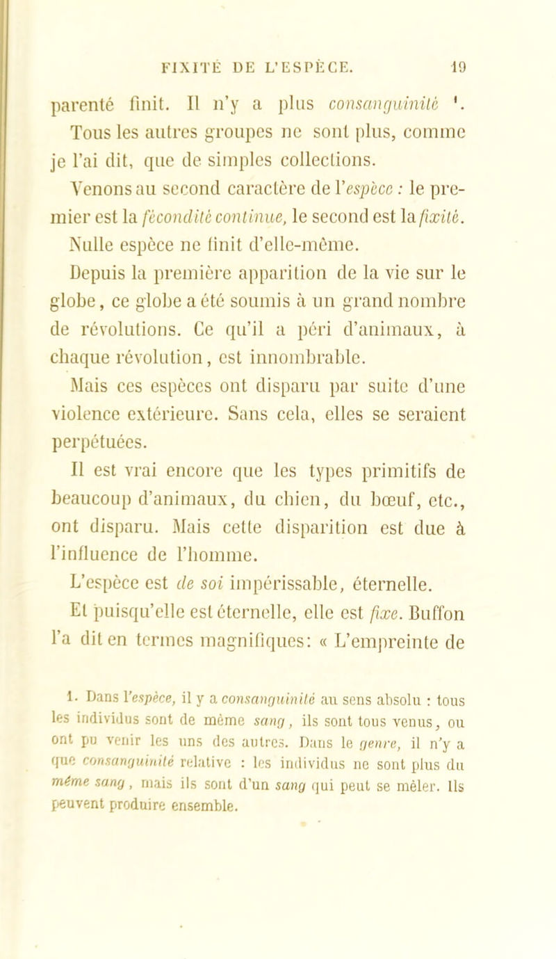 parenté finit. Il n'y a plus consanguinilé '. Tous les autres groupes ne sont plus, comme je l'ai dit, que de simples collections. Venons au second caractère de l'espèce ; le pre- mier est la fécondité con tinue, le second est la fixité. Nulle espèce ne finit d'elle-même. Depuis la première apparition de la vie sur le globe, ce globe a été soumis à un grand nombre de révolutions. Ce qu'il a péri d'animaux, à chaque révolution, est innombrable. Mais ces espèces ont disparu par suite d'une violence extérieure. Sans cela, elles se seraient perpétuées. Il est vrai encore que les types primitifs de beaucoup d'animaux, du chien, du bœuf, etc., ont disparu. Mais cette disparition est due à l'infiuence de l'homme. L'espèce est de soi impérissable, éternelle. Et puisqu'elle est éternelle, elle est fixe. Buffon l'a dit en termes magnifiques: « L'empreinte de 1. Dans l'espèce, il y a consanguinité au sens absolu : tous les individus sont de même sang, ils sout tous venus, ou ont pu venir les uns des autres. Dans le genre, il n'y a que consanguinité ndative : les individus ne sont plus du même sang, mais ils sont d'un satig qui peut se mêler. Us peuvent produire ensemble.