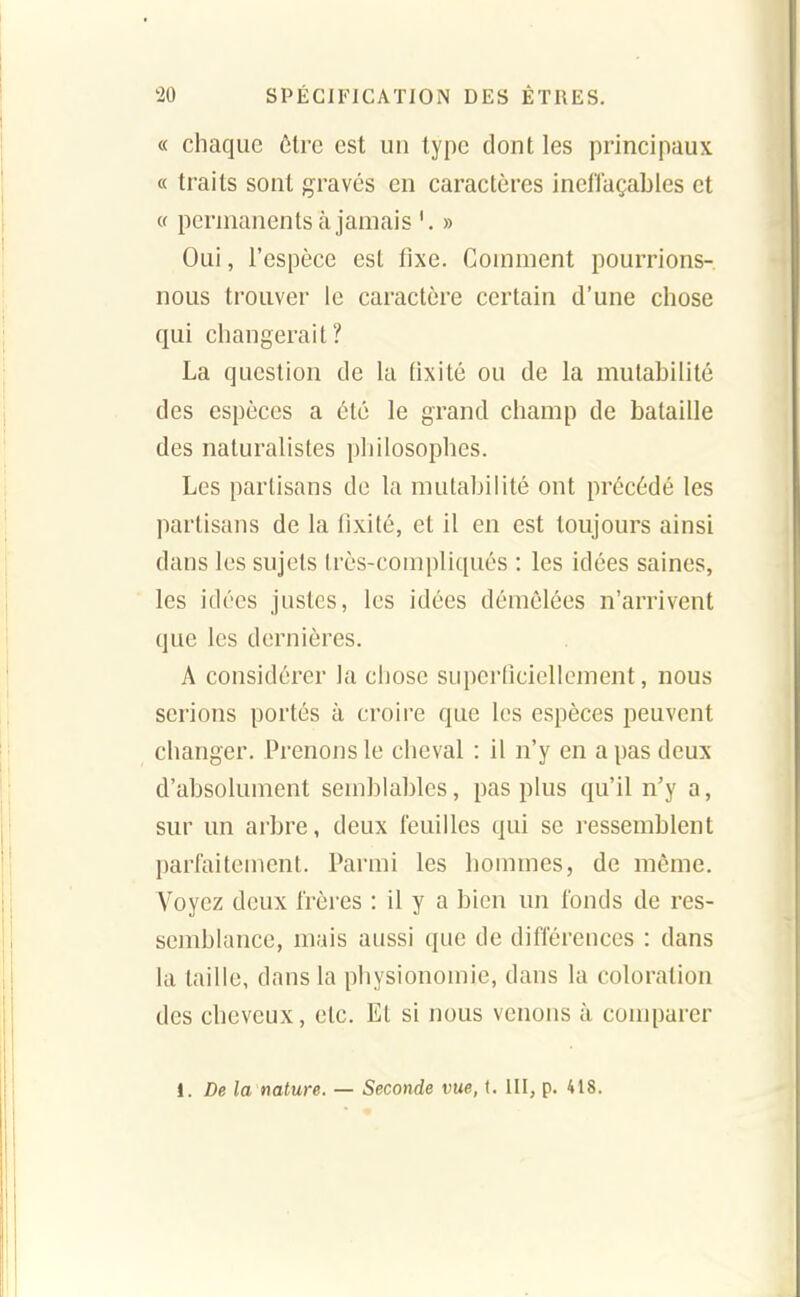 « chaque être est un type dont les principaux « traits sont gravés en caractères inelïaçables et « permanents à jamais » Oui, l'espèce est fixe. Comment pourrions- nous trouver le caractère certain d'une chose qui changerait? La question de la fixité ou de la mutabilité des espèces a été le grand champ de bataille des naturalistes pliilosophes. Les partisans de la mutabilité ont précédé les partisans de la fixité, et il en est toujours ainsi dans les sujets très-compliqués : les idées saines, les idées justes, les idées démêlées n'arrivent que les dernières. A considérer la chose superficiellement, nous serions portés à croire que les espèces peuvent changer. Prenons le cheval : il n'y en a pas deux d'absolument semblables, pas plus qu'il n'y a, sur un arbre, deux feuilles qui se ressemblent parfaitement. Parmi les hommes, de même. Voyez deux frères : il y a bien un fonds de res- semblance, mais aussi que de différences : dans la taille, dans la physionomie, dans la coloration des cheveux, etc. Et si nous venons à comparer i. De la nature. — Seconde vue, (. III, p. 418.