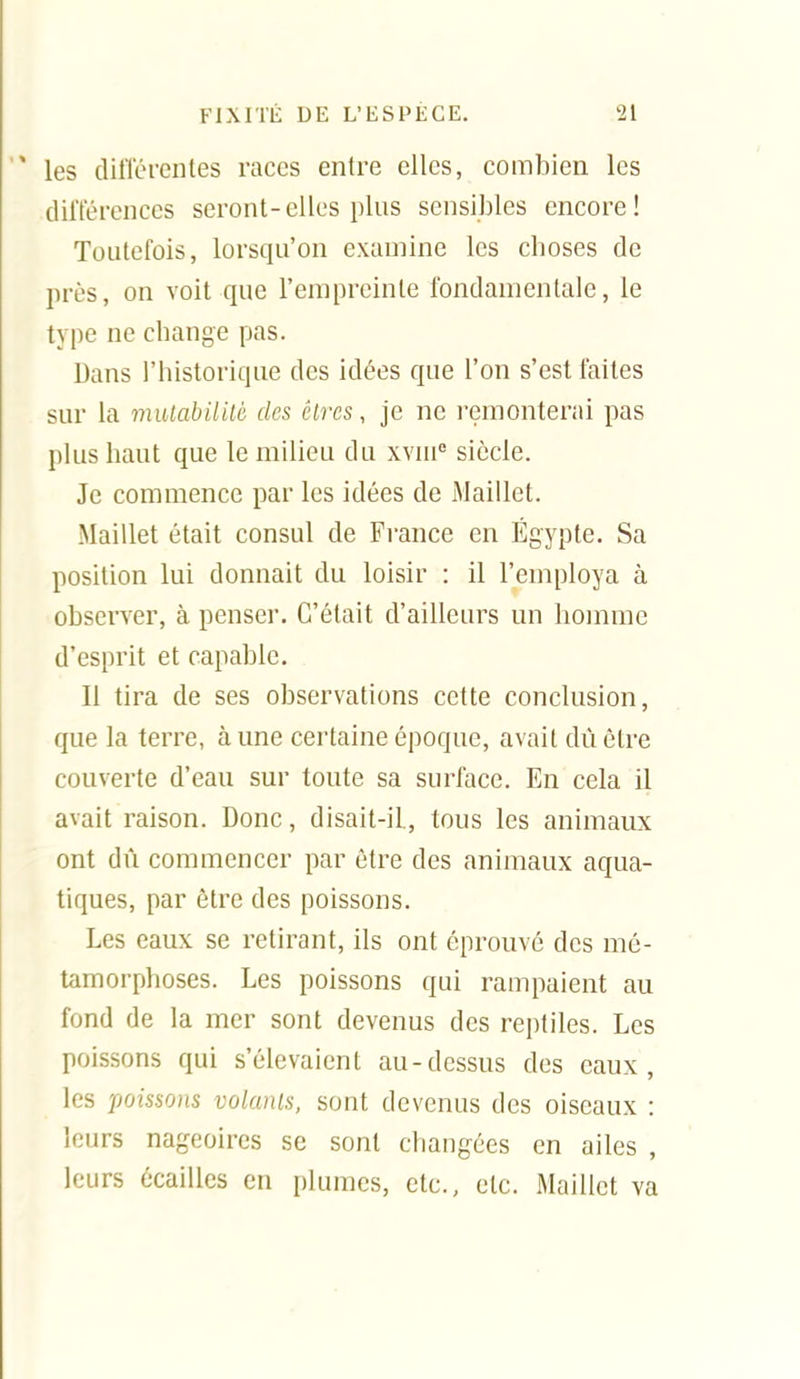 les dilTérenles races entre elles, combien les diiïérences seront-elles plus sensibles encore! Toutefois, lorsqu'on examine les choses de près, on voit que l'empreinte fondamentale, le type ne change pas. Dans l'historique des idées que l'on s'est faites sur la mulabilité des êtres, je ne l'einonterai pas plus haut que le milieu du xvni siècle. Je commence par les idées de Maillet. Maillet était consul de France en Egypte. Sa position lui donnait du loisir : il l'employa à observer, à penser. C'était d'ailleurs un homme d'esprit et capable. Il tira de ses observations cette conclusion, que la terre, aune certaine époque, avait dùêtre couverte d'eau sur toute sa surface. En cela il avait raison. Donc, disait-il, tous les animaux ont dû commencer par être des animaux aqua- tiques, par être des poissons. Les eaux se retirant, ils ont éprouvé des mé- tamorphoses. Les poissons qui rampaient au fond de la mer sont devenus des reptiles. Les poissons qui s'élevaient au-dessus des eaux, les poissons volants, sont devenus des oiseaux : leurs nageoires se sont changées en ailes , leurs écailles en plumes, etc., etc. Maillet va