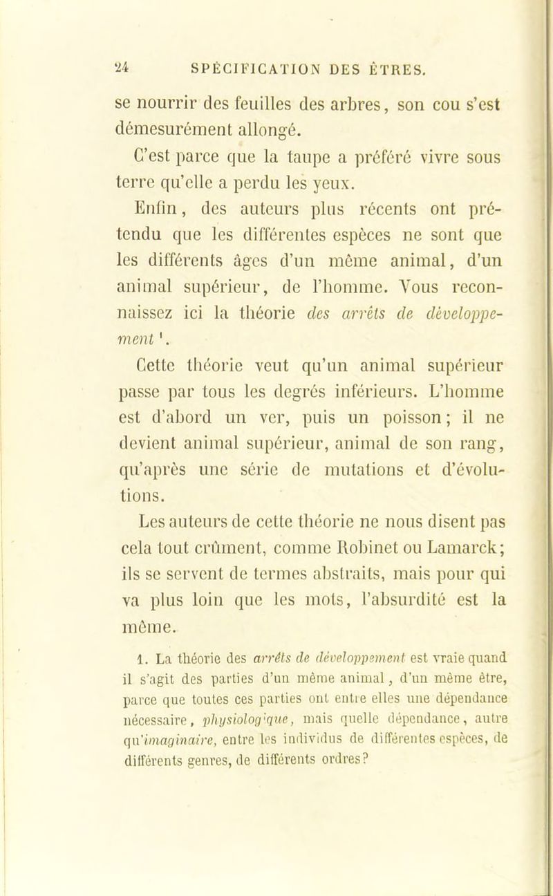 se nourrir des feuilles des arbres, son cou s'est démesurément allongé. C'est parce que la taupe a préféré vivre sous terre qu'elle a perdu les yeux. Enfin, des auteurs plus récents ont pré- tendu que les différentes espèces ne sont que les différents âges d'un même animal, d'un animal supérieur, de l'homme. A'ous recon- naissez ici la théorie des arrêts de développe- ment '. Cette théorie veut qu'un animal supérieur passe par tous les degrés inférieurs. L'homme est d'abord un ver, puis un poisson ; il ne devient animal supérieur, animal de son rang, qu'après une série de mutations et d'évolu- tions. Les auteurs de cette théorie ne nous disent pas cela tout crûment, comme Robinet ou Lamarck; ils se servent de termes abstraits, mais pour qui va plus loin que les mots, l'absurdité est la môme. 1. La théorie des arrêts de développement est ATaie quand il s'agit des parties d'un même animal, d'un même être, parce que toutes ces parties ont entre elles une dépendance nécessaire, physiologique, mais quelle dépendance, autre (]\\'hnaginaire, entre los individus de différentes espèces, de différents genres, de différents ordres?