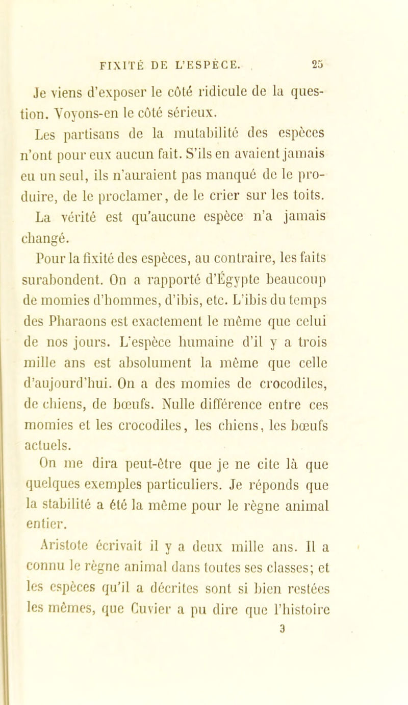 Je viens d'exposer le côté ridicule de la ques- tion. Yoyons-en le côté sérieux. Les partisans de la mulal)ilitc des espèces n'ont pour eux aucun fait. S'ils en avaient jamais eu un seul, ils n'auraient pas manqué de le pro- duire, de le proclamer, de le crier sur les toits. La vérité est qu'aucune espèce n'a jamais changé. Pour la fixité des espèces, au contraire, les faits surabondent. On a rapporté d'Egypte beaucoup de momies d'hommes, d'ibis, etc. L'ibis du temps des Pharaons est exactement le même que celui de nos jours. L'espèce humaine d'il y a trois mille ans est absolument la même que celle d'aujourd'hui. On a des momies de crocodiles, de chiens, de bœufs. Nulle différence entre ces momies et les crocodiles, les chiens, les bœufs actuels. On me dira peut-être que je ne cite là que quelques exemples particuliers. Je réponds que la stabilité a été la même pour le règne animal entier. Aristote écrivait il y a deux mille ans. Il a connu le règne animal dans toutes ses classes; et les espèces qu'il a décrites sont si bien restées les mêmes, que Cuvier a pu dire que l'histoire 3