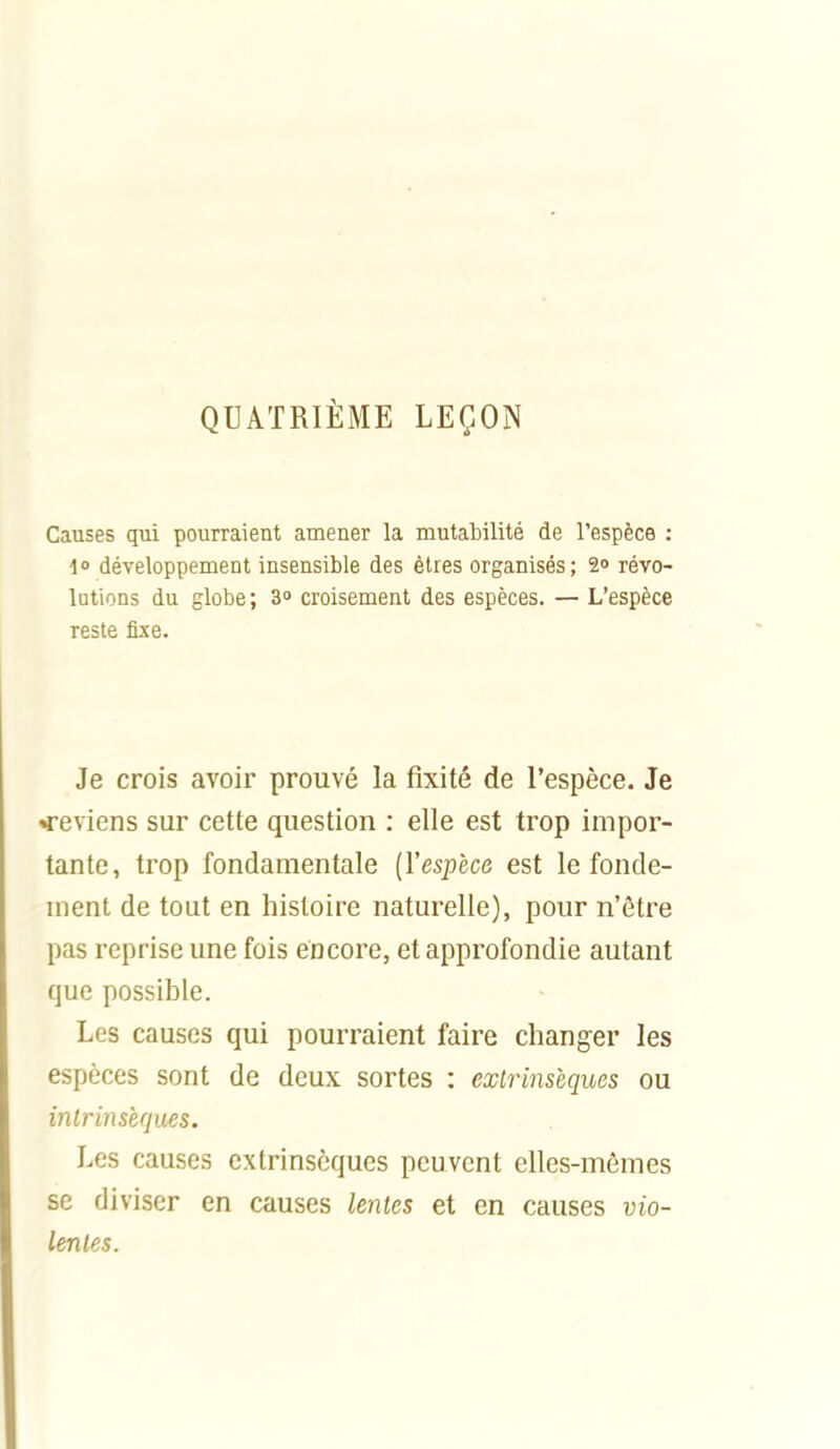 QUATRIÈME LEÇON Causes qui pourraient amener la mutabilité de l'espèce : i° développement insensible des êtres organisés; 2» révo- lutions du globe ; 3» croisement des espèces. — L'espèce reste fixe. Je crois avoir prouvé la fixité de l'espèce. Je <-eviens sur cette question : elle est trop impor- tante, trop fondamentale [l'espèce est le fonde- ment de tout en histoire naturelle), pour n'être pas reprise une fois encore, et approfondie autant que possible. Les causes qui pourraient faire changer les espèces sont de deux sortes : extrinsèques ou inlrinsècpxes. Les causes extrinsèques peuvent elles-mêmes se diviser en causes leiites et en causes vio- lenles.