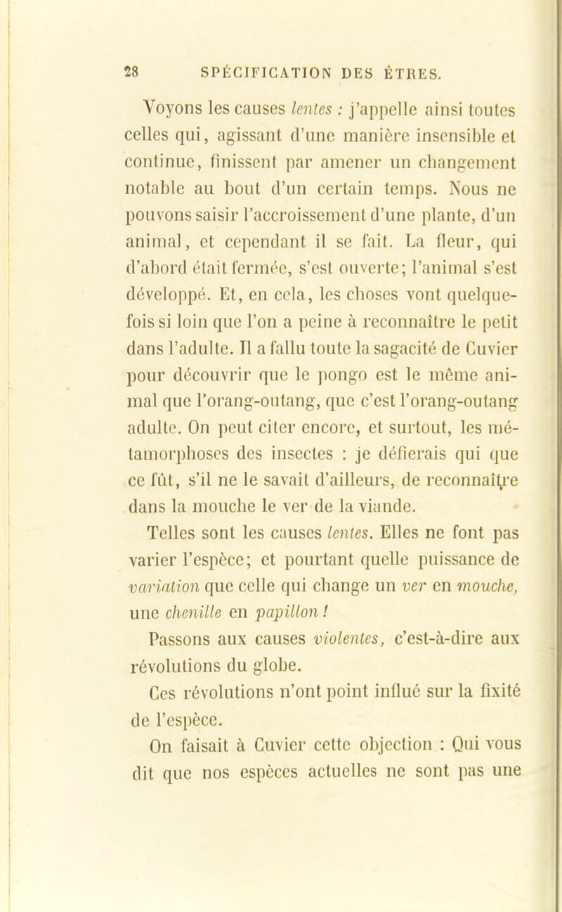 Voyons les causes lenies : j'appelle ainsi toutes celles qui, agissant d'une manière insensible et continue, finissent par amener un changement notable au bout d'un certain temps. Nous ne pouvons saisir l'accroissement d'une plante, d'un animal, et cependant il se fait. La fleur, qui d'abord était fermée, s'est ouverte; l'animal s'est développé. Et, en cela, les choses vont quelque- fois si loin que l'on a peine à reconnaître le petit dans l'adulte. Il a fallu toute la sagacité de Cuvier pour découvrir que le pongo est le même ani- mal que l'orang-outang, que c'est l'orang-outang adulte. On peut citer encore, et surtout, les mé- tamorphoses des insectes : je défierais qui que ce fût, s'il ne le savait d'ailleurs, de reconnaît.re dans la mouche le ver de la viande. Telles sont les causes lentes. Elles ne font pas varier l'espèce; et pourtant quelle puissance de variation que celle qui change un ver en mouche, une chenille en papillon ! Passons aux causes violentes, c'est-à-dire aux révolutions du globe. Ces révolutions n'ont point influé sur la fixité de l'espèce. On faisait à Cuvier cette objection : Qui vous dit que nos espèces actuelles ne sont pas une