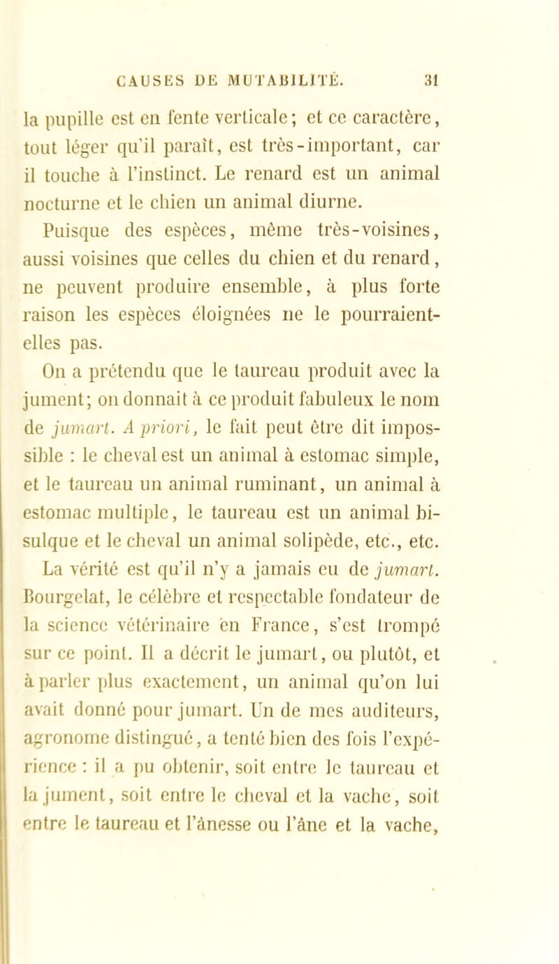 la pupille est en fente verticale ; et ce caractère, tout léger qu'il paraît, est très-important, car il touche à l'instinct. Le renard est un animal nocturne et le chien un animal diurne. Puisque des espèces, même très-voisines, aussi voisines que celles du chien et du renard, ne peuvent produire ensemble, à plus forte raison les espèces éloignées ne le pourraient- elles pas. On a prétendu que le taureau produit avec la jument; on donnait à ce produit fabuleux le nom de jumari. A priori, le fait peut être dit impos- sible : le cheval est un animal à estomac simple, et le taureau un animal ruminant, un animal à estomac multiple, le taureau est un animal bi- sulque et le cheval un animal solipède, etc., etc. La vérité est qu'il n'y a jamais eu de juviart. Bourgelat, le célèbre et respectable fondateur de la science vétérinaire en France, s'est trompé sur ce point. Il a décrit le jumart, ou plutôt, et à parler plus exactement, un animal qu'on lui avait donné pour jumart. Un de mes auditeurs, agronome distingué, a tenté bien des l'ois l'expé- rience : il a pu obtenir, soit entre le taureau et la jument, soit entre le cheval et la vache, soit entre le taureau et l'ànesse ou l'âne et la vache,