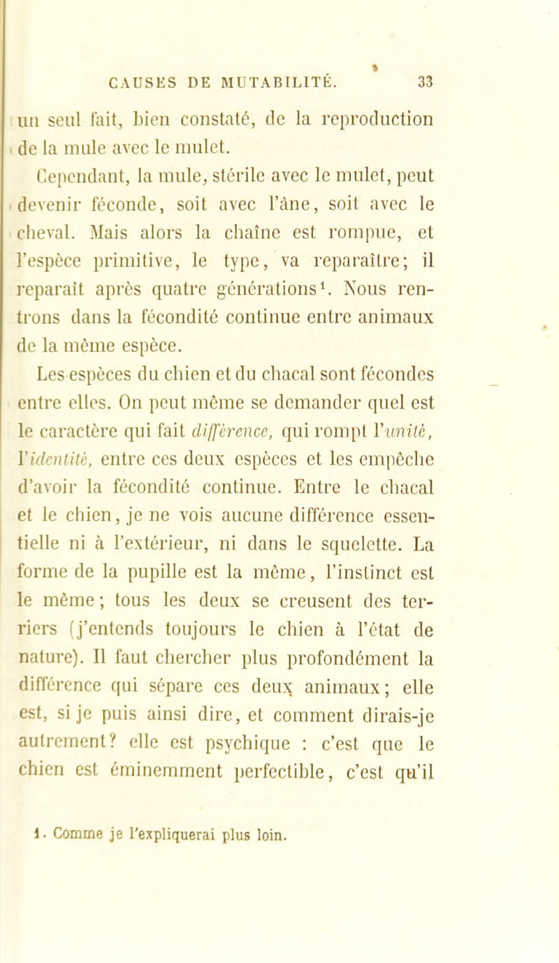 un seul lait, bien constaté, de la reproduction de la niule avec le mulet. Cependant, la mule, stérile avec le mulet, peut devenir féconde, soit avec l'àne, soit avec le cheval. Mais alors la chaîne est rompue, et l'espèce primitive, le type, va reparaître; il reparaît après quatre générations ^ Nous ren- trons dans la fécondité continue entre animaux de la même espèce. Les espèces du chien et du chacal sont fécondes entre elles. On peut même se demander quel est le caractère qui fait dilfcrence, qui rompt Yunilé, y identité, entre ces deux espèces et les empêche d'avoir la fécondité continue. Entre le chacal et le chien, je ne vois aucune différence essen- tielle ni à l'extérieur, ni dans le squelette. La forme de la pupille est la même, l'instinct est le même ; tous les deux se creusent des ter- riers (j'entends toujours le chien à l'état de nature). Il faut chercher plus profondément la différence qui sépare ces deux animaux; elle est, si je puis ainsi dire, et comment dirais-je autrement? elle est psychique : c'est que le chien est éminemment perfectible, c'est qu'il 1. Comme je l'expliquerai plus loin.