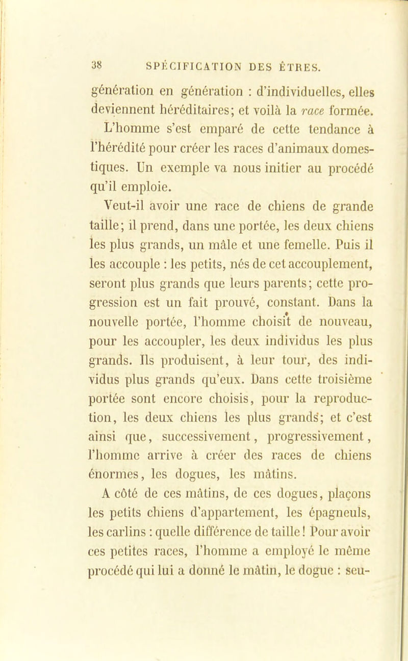 génération en génération : d'individuelles, elles deviennent héréditaires; et voilà la race formée. L'homme s'est emparé de cette tendance à l'hérédité pour créer les races d'animaux domes- tiques. Un exemple va nous initier au procédé qu'il emploie. Veut-il avoir une race de chiens de grande taille; il prend, dans une portée, les deux chiens les plus grands, un mâle et une femelle. Puis il les accouple : les petits, nés de cet accouplement, seront plus grands que leurs parents ; cette pro- gression est un fait prouvé, constant. Dans la nouvelle portée, l'homme choisit de nouveau, pour les accoupler, les deux individus les plus grands. Ils produisent, à leur tour, des indi- vidus plus grands qu'eux. Dans cette troisième portée sont encore choisis, pour la reproduc- tion, les deux chiens les plus grands; et c'est ainsi que, successivement, progressivement, l'homme arrive à créer des races de chiens énormes, les dogues, les mâtins. A côté de ces mâtins, de ces dogues, plaçons les petits chiens d'appartement, les épagneuls, les carlins : quelle différence de taille ! Pour avoir ces petites races, l'homme a employé le même procédé qui lui a donné le mâtin, le dogue : seu-