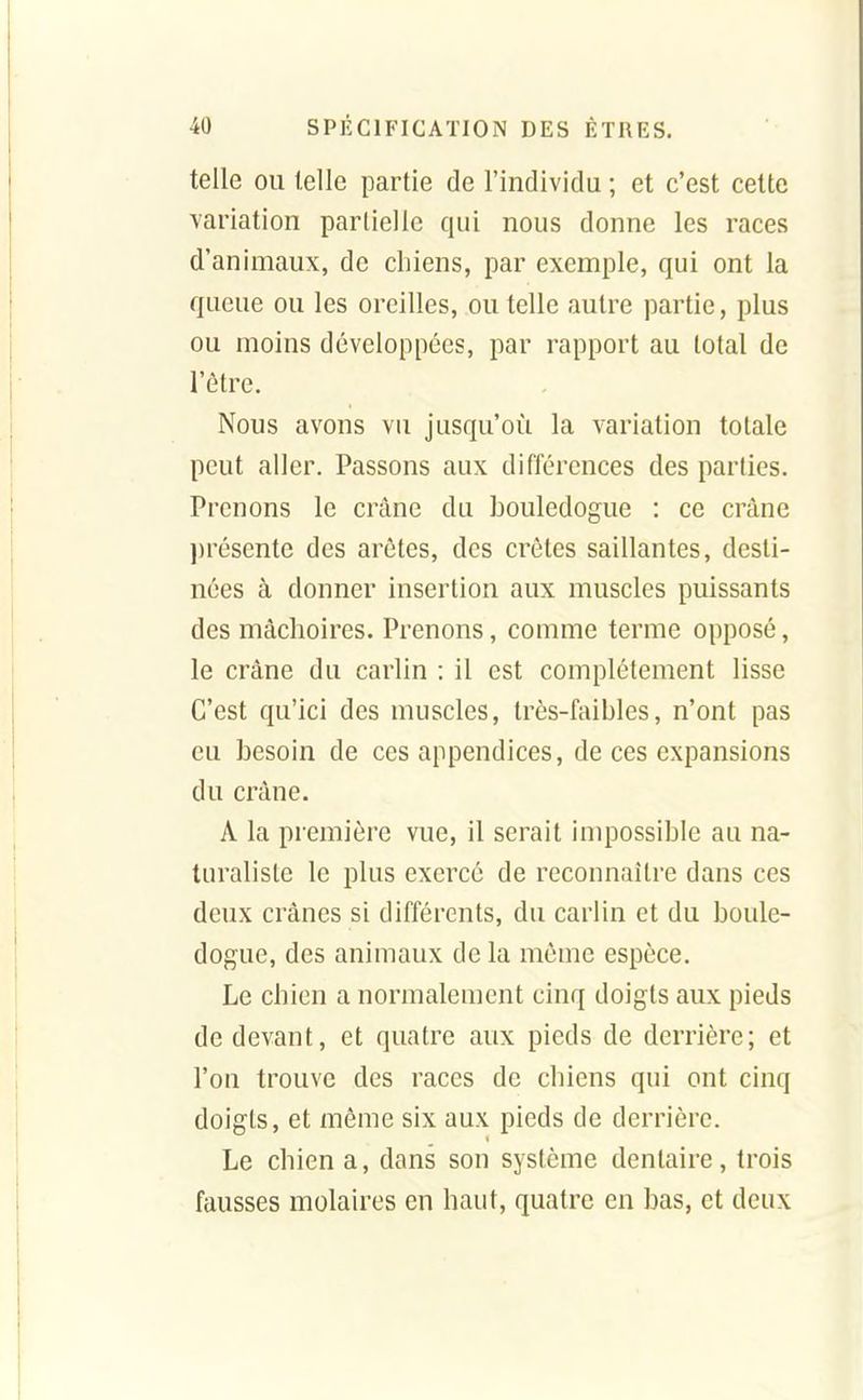 telle ou telle partie de l'individu ; et c'est celte variation parliellc qui nous donne les races d'animaux, de chiens, par exemple, qui ont la queue ou les oreilles, ou telle autre partie, plus ou moins développées, par rapport au total de l'être. Nous avons vu jusqu'où la variation totale peut aller. Passons aux différences des parties. Prenons le crâne du bouledogue : ce crâne l)résente des arêtes, des crêtes saillantes, desti- nées à donner insertion aux muscles puissants des mâchoires. Prenons, comme terme opposé, le crâne du carlin : il est complètement lisse C'est qu'ici des muscles, très-faibles, n'ont pas eu besoin de ces appendices, de ces expansions du crâne. A la première vue, il serait impossible au na- turaliste le plus exercé de reconnaître dans ces deux crânes si différents, du carlin et du boule- dogue, des animaux de la même espèce. Le chien a normalement cinq doigts aux pieds de devant, et quatre aux pieds de derrière; et l'on trouve des races de chiens qui ont cinq doigts, et même six aux pieds de derrière. Le chien a, dans son système dentaire, trois fausses molaires en haut, quatre en bas, et deux